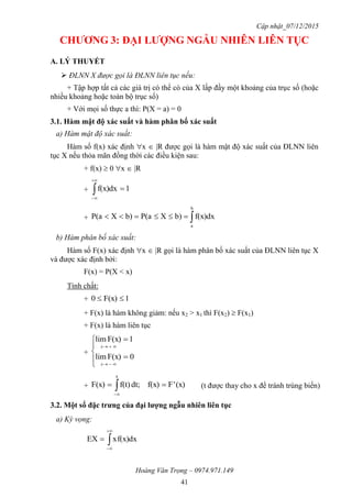 Cập nhật_07/12/2015
Hoàng Văn Trọng – 0974.971.149
41
CHƢƠNG 3: ĐẠI LƢỢNG NGẪU NHIÊN LIÊN TỤC
A. LÝ THUYẾT
 ĐLNN X được gọi là ĐLNN liên tục nếu:
+ Tập hợp tất cả các giá trị có thể có của X lấp đầy một khoảng của trục số (hoặc
nhiều khoảng hoặc toàn bộ trục số)
+ Với mọi số thực a thì: P(X = a) = 0
3.1. Hàm mật độ xác suất và hàm phân bố xác suất
a) Hàm mật độ xác suất:
Hàm số f(x) xác định x  |R được gọi là hàm mật độ xác suất của ĐLNN liên
tục X nếu thỏa mãn đồng thời các điều kiện sau:
+ f(x)  0 x  |R
+ 1f(x)dx 


+ 
b
a
f(x)dxb)XP(ab)XP(a
b) Hàm phân bố xác suất:
Hàm số F(x) xác định x  |R gọi là hàm phân bố xác suất của ĐLNN liên tục X
và được xác định bởi:
F(x) = P(X < x)
Tính chất:
+ 1F(x)0 
+ F(x) là hàm không giảm: nếu x2 > x1 thì F(x2)  F(x1)
+ F(x) là hàm liên tục
+









0F(x)lim
1F(x)lim
x
x
+ (x)'Ff(x)dt;f(t)F(x)
x
 
(t được thay cho x để tránh trùng biến)
3.2. Một số đặc trƣng của đại lƣợng ngẫu nhiên liên tục
a) Kỳ vọng:
dxf(x)xEX 



 