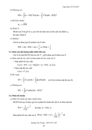 Cập nhật_07/12/2015
Hoàng Văn Trọng – 0974.971.149
42
b) Phương sai:
 222
EXdxf(x)xdxf(x)EX)(xDX  




c) Độ lệch chuẩn:
DXσX 
d) Mode X:
Mode của X là giá trị x0 sao cho f(x) đạt max tại lân cận của điểm x0.
Kí hiệu: Mod X
e) Median:
Giá trị m được gọi là median của X nếu:
2
1
F(m)
2
1
m)P(Xm)P(X 
3.3. Hàm của đại lƣợng ngẫu nhiên liên tục
Cho X là một ĐLNN liên tục thì Y = g(X) được gọi là hàm của X.
a) Hàm mật độ xác suất và hàm phân bố xác suất của Y:
+ Hàm phân bố xác suất:
FY(x) = P(Y  x) = P(g(X)  x) = P(X  g-1
(x))
+ Hàm mật độ xác suất:
fY(x) = F’Y(x)
b) Kỳ vọng:
dxf(x)g(x)dx(x)fxEY Y 




 (với f(x) là hàm mật độ của X)
c) Phương sai:
22
EY)(dxf(x)(x)gDY  


3.4. Phân bố chuẩn
a) Phân bố chuẩn tắc (hay chuẩn hóa):
ĐLNN liên tục Z được gọi là có phân bố chuẩn tắc nếu Z có hàm mật độ:
2
x2
e
2π
1
f(x)

 Kí hiệu: Z  N(0, 1)
Hàm phân bố xác suất của Z: dte
2π
1
x)P(Z(x)
x
2
t2



 