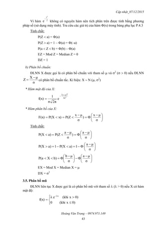 Cập nhật_07/12/2015
Hoàng Văn Trọng – 0974.971.149
43
Vì hàm 2
t2
e

không có nguyên hàm nên tích phân trên được tính bằng phương
pháp số (sử dụng máy tính). Tra cứu các giá trị của hàm (x) trong bảng phụ lục P.4.3
Tính chất:
P(Z  a) = (a)
P(Z  a) = 1 – (a) = (–a)
P(a  Z  b) = (b) – (a)
EZ = Mod Z = Median Z = 0
DZ = 1
b) Phân bố chuẩn:
ĐLNN X được gọi là có phân bố chuẩn với tham số  và 2
(  0) nếu ĐLNN
σ
μX
Z

 có phân bố chuẩn tắc. Kí hiệu: X  N (, 2
)
* Hàm mật độ của X:
 
2
2
2σ
μx
e
2πσ
1
f(x)



* Hàm phân bố của X:





 



σ
μx
)
σ
μx
P(Zx)P(XF(x)
Tính chất:





 



σ
μa
)
σ
μa
P(Za)P(X





 

σ
μa
1a)P(X1a)P(X





 





 

σ
μa
σ
μb
b)XP(a
EX = Mod X = Median X = 
DX = 2
3.5. Phân bố mũ
ĐLNN liên tục X được gọi là có phân bố mũ với tham số  ( > 0) nếu X có hàm
mật độ:







0)x(khi0
0)x(khieλ
f(x)
λx
 