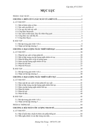 Cập nhật_07/12/2015
Hoàng Văn Trọng – 0974.971.149
i
MỤC LỤC
PHẦN I: XÁC SUẤT.................................................................................................................1
CHƢƠNG 1: BIẾN CỐ VÀ XÁC SUẤT CỦA BIẾN CỐ ....................................................1
A. LÝ THUYẾT.........................................................................................................................1
1.1. Một số khái niệm cơ bản.................................................................................................1
1.2. Xác suất của biến cố .......................................................................................................2
1.3. Các quy tắc tính xác suất ................................................................................................3
1.4. Công thức Bernoulli........................................................................................................3
1.5. Xác suất có điều kiện. Quy tắc nhân tổng quát...............................................................3
1.6. Công thức xác suất đầy đủ..............................................................................................4
1.7. Công thức Bayes.............................................................................................................4
B. BÀI TẬP................................................................................................................................4
1.1. Bài tập trong giáo trình 1 (G1) ........................................................................................4
1.2. Nhận xét bài tập chương 1............................................................................................18
CHƢƠNG 2: ĐẠI LƢỢNG NGẪU NHIÊN RỜI RẠC ......................................................20
A. LÝ THUYẾT.......................................................................................................................20
2.1. Phân bố xác suất và hàm phân bố.................................................................................20
2.2. Một số đặc trưng của đại lượng ngẫu nhiên rời rạc ......................................................20
2.3. Phân bố đồng thời và hệ số tương quan........................................................................21
2.4. Hàm của đại lượng ngẫu nhiên rời rạc..........................................................................22
2.5. Phân bố nhị thức ...........................................................................................................23
2.6. Phân bố Poisson............................................................................................................23
B. BÀI TẬP..............................................................................................................................24
2.1. Bài tập trong giáo trình 1 (G1) ......................................................................................24
2.2. Nhận xét bài tập chương 2............................................................................................40
CHƢƠNG 3: ĐẠI LƢỢNG NGẪU NHIÊN LIÊN TỤC ....................................................41
A. LÝ THUYẾT.......................................................................................................................41
3.1. Hàm mật độ xác suất và hàm phân bố xác suất ............................................................41
3.2. Một số đặc trưng của đại lượng ngẫu nhiên liên tục.....................................................41
3.3. Hàm của đại lượng ngẫu nhiên liên tục ........................................................................42
3.4. Phân bố chuẩn...............................................................................................................42
3.5. Phân bố mũ ...................................................................................................................43
3.6. Phân bố đều...................................................................................................................44
B. BÀI TẬP..............................................................................................................................45
3.1. Bài tập trong giáo trình 1 (G1) ......................................................................................45
3.2. Nhận xét bài tập chương 3............................................................................................63
PHẦN II: THỐNG KÊ .............................................................................................................64
CHƢƠNG 4: BÀI TOÁN ƢỚC LƢỢNG THAM SỐ.........................................................64
A. LÝ THUYẾT.......................................................................................................................64
4.1. Một số kiến thức chuẩn bị thêm cho phần thống kê .....................................................64
4.2. Mẫu ngẫu nhiên và các đặc trưng của mẫu...................................................................66
 