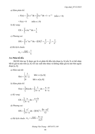 Cập nhật_07/12/2015
Hoàng Văn Trọng – 0974.971.149
44
a) Hàm phân bố:
+ 




x
0
λxλt
x
λt
e1dteλdteλF(x) (nếu x > 0)
+ F(x) = 0 (nếu x ≤ 0)
b) Kỳ vọng:
λ
1
dxλexEX
-
λx
 



c) Phương sai:
  222
0
2λx2
λ
1
λ
1
λ
2
EXdxλexDX  


d) Độ lệch chuẩn:
λ
1
DXσX 
3.6. Phân bố đều
ĐLNN liên tục X được gọi là có phân bố đều trên đoạn [a, b] nếu X có thể nhận
bất kì giá trị nào trên [a, b] với xác suất như nhau và không nhận giá trị nào bên ngoài
đoạn [a, b].
a) Hàm mật độ:







b][a,xkhi0
b][a,xkhi
ab
1
f(x)
b) Hàm phân bố:
ab
ax
dx
ab
1
dxf(x)F(x)
x
a
x
-




 
c) Kỳ vọng:
2
ba
dx
ab
x
EX
b
a



 
d) Phương sai:
   
12
ab
EXdx
ab
x
DX
2
2
b
a
2



 
e) Độ lệch chuẩn :
32
ab
DXσX


 