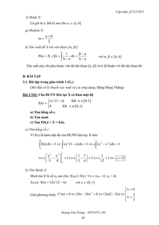 Cập nhật_07/12/2015
Hoàng Văn Trọng – 0974.971.149
45
f) Mode X:
Là giá trị xi bất kì sao cho xi  [a, b]
g) Median X:
2
ba
m


h) Xác suất để X rơi vào đoạn [,  ]:
ab
αβ
dx
ab
1
β)XP(α
β
α




  với ,   [a, b]
Xác suất này chỉ phụ thuộc vào độ dài đoạn [, ] và tỉ lệ thuận với độ dài đoạn đó.
B. BÀI TẬP
3.1. Bài tập trong giáo trình 1 (G1)
(Mở đầu về lý thuyết xác suất và các ứng dụng, Đặng Hùng Thắng)
Bài 1/102: Cho ĐLNN liên tục X có hàm mật độ






1][0,xkhi0
1][0,xkhix)(1cx
f(x)
2
a) Tìm hằng số c.
b) Tìm mod.
c) Tìm P(0,4 < X < 0,6).
a) Tìm hằng số c:
Vì f(x) là hàm mật độ của ĐLNN liên tục X nên:
1dx)x(xc1dxx)(1cx1dxf(x)
1
0
32
1
0
2
 














 1
12
1
c1
4
1
3
1
c1
4
x
3
x
c
1
0
43
12c 
b) Tìm Mode X:
Mod của X là số x0 sao cho: f(x0)  f(x) x  (x0 – ; x0 + )
Ta có: x)(112xf(x) 2
 với x  [0, 1]
Giải phương trình: 






3
2
x
0x
3x)12x(2036x24x0(x)'f 2
 