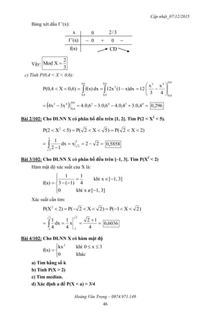 Cập nhật_07/12/2015
Hoàng Văn Trọng – 0974.971.149
46
Bảng xét dấu f ’(x):
Vậy:
3
2
XMod 
c) Tính P(0,4 < X < 0,6):
0,6
0,4
430,6
0,4
2
0,6
0,4
4
x
3
x
12x)dx(112xdxf(x)0,6)XP(0,4 





 
   43430,6
0,4
43
3.0,44.0,43.0,64.0,63x4x 0,296
Bài 2/102: Cho ĐLNN X có phân bố đều trên [1, 2]. Tìm P(2 < X2
< 5).
2)X2P()5X2P(5)XP(2 2



  22xdx
12
1 2
2
2
2
5858,0
Bài 3/102: Cho ĐLNN X có phân bố đều trên [–1, 3]. Tìm P(X2
< 2)
Hàm mật độ xác suất của X là:








3]1,[xkhi0
3]1,[xkhi
4
1
1)(3
1
f(x)
Xác suất cần tìm:
)2X1P()2X2P(2)P(X2





 4
12
x
4
1
dx
4
1
2
1
2
1
0,6036
Bài 4/102: Cho ĐLNN X có hàm mật độ


 

khác0
3x0khikx
f(x)
2
a) Tìm hằng số k
b) Tính P(X > 2)
c) Tìm median.
d) Xác định a để P(X < a) = 3/4
x 0 3/2
f(x)
(x)'f 0 0 
CĐ
 