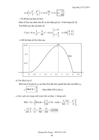 Cập nhật_07/12/2015
Hoàng Văn Trọng – 0974.971.149
49






 1
3
64
k1
4
4
3
4
.4k
43
64
3
k 
+ Vẽ đồ thị của hàm số f(x):
Hàm số f(x) xác định trên |R và chỉ nhận giá trị > 0 trên đoạn [0, 4].
Tìm điểm cực đại của hàm số:














9
4
,
3
8
CĐ
3
8
x
0x
0x
64
9
x
8
3
0(x)'f 2
 Đồ thị hàm số f(x) như sau:
b) Tìm Mod của X:
Mod của X là giá trị x0 sao hàm f(x) đạt max quanh lân cận của điểm x0:

3
8
XMod  (theo điểm CĐ ở câu a)
c) Xác suất côn trùng chết trước khi nó được 1 tháng tuổi:
1
0
431
0
2
1
4
x
3
4x
64
3
dxx)(4x
64
3
dxf(x)1)P(X 





 







256
13
768
39
4
1
3
4
64
3
0508,0
CĐ
f(x)
 