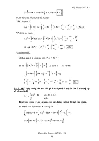 Cập nhật_07/12/2015
Hoàng Văn Trọng – 0974.971.149
51
 13k
2
k
1k4k
2
k
7
2
k 
b) Tìm kỳ vọng, phương sai và median:
* Kỳ vọng của X:






 


21
47
2
15
3
1
7
2
dxx
7
2
dxx
7
2
dxf(x)xEX
4
1
1
0
2
2381,2
* Phương sai của X:
14
85
3
63
4
1
7
2
dxx
7
2
dxx
7
2
dxf(x)xEX
4
1
2
1
0
322






 


  






882
937
21
47
14
85
EXEXDX
2
22
1,0624
* Median của X:
Median của X là số m sao cho:
2
1
m)P(X 
Ta có:
2
1
7
1
7
x
dxx
7
2
1
0
21
0
 . Do đó m  (1, 4), suy ra:
7
1
2
1
dx
7
2
2
1
dx
7
2
dxx
7
2
m
1
1
0
m
1
  
14
9
7
2m
14
5
7
2
m
7
2
14
5
x
7
2
m
1
 
4
9
m 2,25
Bài 9/103: Trọng lƣợng của một con gà 6 tháng tuổi là một ĐLNN X (đơn vị kg)
có hàm mật độ


 

khác0
3x2khi)1k(x
f(x)
2
Tìm trọng lƣợng trung bình của con gà 6 tháng tuổi và độ lệch tiêu chuẩn.
Vì f(x) là hàm mật độ của X nên suy ra:
1x
3
x
k1dx1)k(x1dxf(x)
3
2
33
2
2






 


16
3
k1
3
16
k12
3
8
39k 






 
