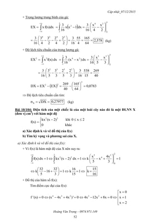 Cập nhật_07/12/2015
Hoàng Văn Trọng – 0974.971.149
52
+ Trọng lượng trung bình của gà:
 
3
2
243
2
2
2
x
4
x
16
3
dx1xx
16
3
dxf(x)xEX 





 









64
165
4
55
.
16
3
2
2
4
2
2
3
4
3
16
3 2424
2,578 (kg)
+ Độ lệch tiêu chuẩn của trọng lượng gà:
3
2
353
2
2422
3
x
5
x
16
3
dx)x(x
16
3
dxf(x)xEX 





 


40
269
15
538
.
16
3
3
2
5
2
3
3
5
3
16
3 3535







  0,0783
64
165
40
269
EXEXDX
2
22







 Độ lệch tiêu chuẩn cần tìm:
 DXσX
0,27977 (kg)
Bài 10/104: Diện tích của một chiếc lá của một loài cây nào đó là một ĐLNN X
(đơn vị cm2
) với hàm mật độ


 

khác0
2x0khi)2(xkx
f(x)
22
a) Xác định k và vẽ đồ thị của f(x)
b) Tìm kỳ vọng và phƣơng sai của X.
a) Xác định k và vẽ đồ thị của f(x):
+ Vì f(x) là hàm mật độ của X nên suy ra:
1
3
4x
x
5
x
k1dx2)(xkx1dxf(x)
2
0
3
4
52
0
22






 








 1
15
16
k1
3
32
16
5
32
k
16
15
k 
+ Đồ thị của hàm số f(x):
Tìm điểm cực đại của f(x):









2x
1x
0x
08x12x4x0')4x4x(x0(x)'f 23234
 