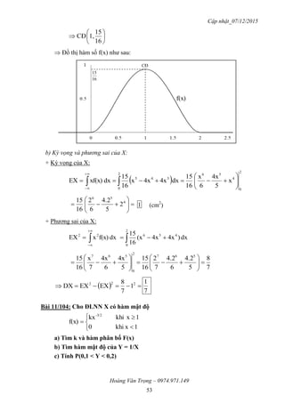 Cập nhật_07/12/2015
Hoàng Văn Trọng – 0974.971.149
53







16
15
1,CĐ
 Đồ thị hàm số f(x) như sau:
b) Kỳ vọng và phương sai của X:
+ Kỳ vọng của X:
 
2
0
4
562
0
345
x
5
4x
6
x
16
15
dx4x4xx
16
15
dxxf(x)EX 





 








 4
56
2
5
4.2
6
2
16
15
1 (cm2
)
+ Phương sai của X:
 


2
0
45622
dx)4x4x(x
16
15
dxf(x)xEX
7
8
5
4.2
6
4.2
7
2
16
15
5
4x
6
4x
7
x
16
15 567
2
0
567













   222
1
7
8
EXEXDX
7
1
Bài 11/104: Cho ĐLNN X có hàm mật độ






1xkhi0
1xkhikx
f(x)
-3/2
a) Tìm k và hàm phân bố F(x)
b) Tìm hàm mật độ của Y = 1/X
c) Tính P(0,1 < Y < 0,2)
16
15
CĐ
f(x)
 