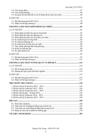 Cập nhật_07/12/2015
Hoàng Văn Trọng – 0974.971.149
ii
4.3. Ước lượng điểm.............................................................................................................67
4.4. Ước lượng khoảng.........................................................................................................68
4.5. Số quan sát cần thiết để có sai số (hoặc độ tin cậy) cho trước......................................69
B. BÀI TẬP...............................................................................................................................70
4.1. Bài tập trong giáo trình 2 (G2).......................................................................................70
4.2. Nhận xét bài tập chương 4.............................................................................................80
CHƢƠNG 5: BÀI TOÁN KIỂM ĐỊNH GIẢ THIẾT..........................................................81
A. LÝ THUYẾT .......................................................................................................................81
5.1. Kiểm định giả thiết cho giá trị trung bình .....................................................................81
5.2. Kiểm định giả thiết cho phương sai ..............................................................................82
5.3. Kiểm định giả thiết cho tỷ lệ (hay xác suất)..................................................................82
5.4. So sánh hai giá trị trung bình ........................................................................................83
5.5. So sánh hai phương sai..................................................................................................84
5.6. So sánh hai tỷ lệ (hay hai xác suất) ...............................................................................84
5.7. Tiêu chuẩn phù hợp Khi bình phương...........................................................................85
5.8. Kiểm tra tính độc lập.....................................................................................................86
5.9. So sánh nhiều tỷ lệ ........................................................................................................86
B. BÀI TẬP...............................................................................................................................87
5.1. Bài tập trong giáo trình 2 (G2).......................................................................................87
5.2. Nhận xét bài tập chương 5...........................................................................................113
CHƢƠNG 6: BÀI TOÁN TƢƠNG QUAN VÀ HỒI QUY ...............................................114
A. LÝ THUYẾT .....................................................................................................................114
6.1. Hệ số tương quan mẫu.................................................................................................114
6.2. Đường hồi quy tuyến tính thực nghiệm ......................................................................114
B. BÀI TẬP.............................................................................................................................115
6.1. Bài tập trong giáo trình 2 (G2).....................................................................................115
6.2. Nhận xét bài tập chương 6...........................................................................................117
MỘT SỐ ĐỀ THI CUỐI KỲ ...............................................................................................118
1. Đề thi cuối kỳ II năm học 2012 – 2013..........................................................................118
2. Đề thi cuối kỳ I năm học 2013 – 2014 ...........................................................................126
3. Đề thi cuối kỳ II năm học 2013 – 2014..........................................................................134
4. Đề thi cuối kỳ phụ – hè năm 2014 .................................................................................141
5. Đề thi cuối kỳ I năm học 2014 – 2015 ...........................................................................148
6. Đề thi cuối kỳ II năm học 2014 – 2015..........................................................................154
PHỤ LỤC...............................................................................................................................160
P.1. Kiến thức chuẩn bị ......................................................................................................160
P.2. Tính toán chỉ số thống kê bằng máy tính bỏ túi..........................................................162
P.3. Tính toán xác suất thống kê bằng hàm trong Excel ....................................................166
P.4. Bảng tra cứu một số phân bố thường gặp ...................................................................170
TÀI LIỆU THAM KHẢO ....................................................................................................183
 