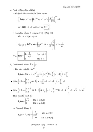 Cập nhật_07/12/2015
Hoàng Văn Trọng – 0974.971.149
54
a) Tìm k và hàm phân bố F(x):
+ Vì f(x) là hàm mật độ của X nên suy ra:
1
1/2
x
k1dxkx1dxf(x)
0
1/2
0
3/2-












   1k2110k2
2
1
k 
+ Hàm phân bố của X có dạng: x)P(XF(x) 
Nếu x < 1: P(X < x) = 0
Nếu x  1:
x
1
1
2
1
t
2
1
dtt
2
1
x)P(X
x
1
2
1
3/2
x
1






Vậy:








1xkhi0
1xkhi
x
1
1
F(x)
b) Tìm hàm mật độ của
X
Y
1
 :
+ Tìm hàm phân bố của Y:



















x
1
XP1
x
1
XPx
X
1
Px)P(Y(x)FY
 Nếu 





0x
1x
1
x
1
thì: 1
x
1
XP10
x
1
XP 












 Nếu






1x
0x
1
x
1
thì: x1x1t1dtt
2
1
1
x
1
XP1
x
1
1
2
1
3/2
x
1
1










Hàm phân bố của Y là:






(0,1]xkhi1
(0,1]xkhix
(x)FY
 Hàm mật độ của Y:








(0,1]xkhi0
(0,1]xkhi
x2
1
(x)'F(x)f YY
 