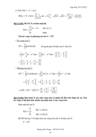 Cập nhật_07/12/2015
Hoàng Văn Trọng – 0974.971.149
55
c) Tính P(0,1 < Y < 0,2):


  10
12
0,10,2xdx
x2
1
0,2)YP(0,1
0,2
0,1
0,2
0,1
0,131
Bài 12/104: ĐLNN X có hàm mật độ






khác0
1xkhi)x(1
4
3
f(x)
2
Tìm kỳ vọng và phƣơng sai của Y = 2X2
+ Kỳ vọng của Y:
dxf(x)g(x)EY 


 (trong đó g(x) là hàm của Y theo X)
1
1
531
1
42
1
1
22
5
x
3
x
2
3
dx)x(x
2
3
dx)x(1
4
3
2x







 







5
1
3
1
5
1
3
1
2
3
5
2
+ Phương sai của Y:
dx)x(x3dx)x(14x
4
3
dxf(x)(x)gEY
1
1
64
1
1
2422
 



35
12
7
1
5
1
7
1
5
1
3
7
x
5
x
3
1
1
75














  






2
22
5
2
35
12
EYEYDY
175
32
Bài 13/104: Bán kính X của một vòng tròn có phân bố đều trên đoạn [0, ]. Tìm
kỳ vọng và độ lệch tiêu chuẩn của diện tích A của vòng tròn.
Hàm mật độ của X:







a][0,xkhi0
a][0,xkhi
a
1
f(x)
ĐLNN liên tục Y là diện tích của vòng tròn nên Y là hàm của X:
Y = X2
 