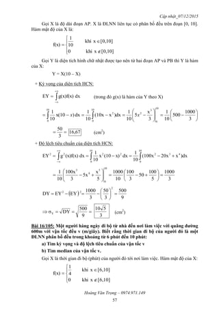 Cập nhật_07/12/2015
Hoàng Văn Trọng – 0974.971.149
57
Gọi X là độ dài đoạn AP. X là ĐLNN liên tục có phân bố đều trên đoạn [0, 10].
Hàm mật độ của X là:







[0,10]xkhi0
[0,10]xkhi
10
1
f(x)
Gọi Y là diện tích hình chữ nhật được tạo nên từ hai đoạn AP và PB thì Y là hàm
của X:
Y = X(10 – X)
+ Kỳ vọng của diện tích HCN:
dxg(x)f(x)EY 


 (trong đó g(x) là hàm của Y theo X)












  3
1000
500
10
1
3
x
5
10
1
)dxx(10x
10
1
dx)x(10
10
1
10
0
3
2
10
0
2
10
0
xx

3
50
67,16 (cm2
)
+ Độ lệch tiêu chuẩn của diện tích HCN:
 


10
0
432
10
0
2222
)dxx20x(100x
10
1
dxx)(10x
10
1
dx(x)f(x)gEY
3
1000
5
100
50
3
100
10
1000
5
x
5x
3
100x
10
1
10
0
5
4
3













 
9
500
3
50
3
1000
EYEYDY
2
22








9
500
DYσY
3
510
(cm2
)
Bài 16/105: Một ngƣời hàng ngày đi bộ từ nhà đến nơi làm việc với quãng đƣờng
600m với vận tốc đều v (m/giây). Biết rằng thời gian đi bộ của ngƣời đó là một
ĐLNN phân bố đều trong khoảng từ 6 phút đến 10 phút:
a) Tìm kỳ vọng và độ lệch tiêu chuẩn của vận tốc v
b) Tìm median của vận tốc v.
Gọi X là thời gian đi bộ (phút) của người đó tới nơi làm việc. Hàm mật độ của X:







[6,10]xkhi0
[6,10]xkhi
4
1
f(x)
 