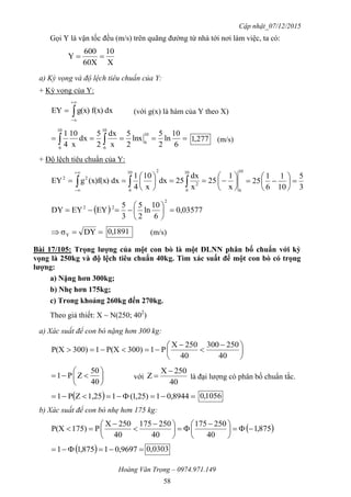 Cập nhật_07/12/2015
Hoàng Văn Trọng – 0974.971.149
58
Gọi Y là vận tốc đều (m/s) trên quãng đường từ nhà tới nơi làm việc, ta có:
X
10
60X
600
Y 
a) Kỳ vọng và độ lệch tiêu chuẩn của Y:
+ Kỳ vọng của Y:
dxf(x)g(x)EY 


 (với g(x) là hàm của Y theo X)
  6
10
ln
2
5
lnx
2
5
x
dx
2
5
dx
x
10
4
1 10
6
10
6
10
6
277,1 (m/s)
+ Độ lệch tiêu chuẩn của Y:
10
6
10
6
2
210
6
22
x
1
25
x
dx
25dx
x
10
4
1
dx(x)f(x)gEY 











 

 3
5
10
1
6
1
25 






  03577,0
6
10
ln
2
5
3
5
EYEYDY
2
22







 DYσY
1891,0 (m/s)
Bài 17/105: Trọng lƣợng của một con bò là một ĐLNN phân bố chuẩn với kỳ
vọng là 250kg và độ lệch tiêu chuẩn 40kg. Tìm xác suất để một con bò có trọng
lƣợng:
a) Nặng hơn 300kg;
b) Nhẹ hơn 175kg;
c) Trong khoảng 260kg đến 270kg.
Theo giả thiết: X ~ N(250; 402
)
a) Xác suất để con bò nặng hơn 300 kg:





 



40
250300
40
250X
P1300)P(X1300)P(X







40
50
ZP1 với
40
250X
Z

 là đại lượng có phân bố chuẩn tắc.
   8944,01)25,1(11,25ZP1 1056,0
b) Xác suất để con bò nhẹ hơn 175 kg:
 875,1
40
250175
40
250175
40
250X
P175)P(X 




 





 



   9697,01875,11 0303,0
 