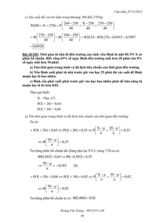 Cập nhật_07/12/2015
Hoàng Văn Trọng – 0974.971.149
59
c) Xác suất để con bò nằm trong khoảng 260 đến 270 kg:





 





40
250270
40
250X
40
250260
P270)XP(260
    5987,06915,025,05,0
40
250260
40
250270





 





 

= 0928,0
Bài 18/105: Thời gian từ nhà đi đến trƣờng của sinh viên Bình là một ĐLNN X có
phân bố chuẩn. Biết rằng 65% số ngày Bình đến trƣờng mất hơn 20 phút còn 8%
số ngày mất hơn 30 phút.
a) Tìm thời gian trung bình và độ lệch tiêu chuẩn của thời gian đến trƣờng.
b) Nếu Bình xuất phát từ nhà trƣớc giờ vào học 25 phút thì xác suất để Bình
muộn học là bao nhiêu.
c) Bình cần phải xuất phát trƣớc giờ vào học bao nhiêu phút để khả năng bị
muộn học là bé hơn 0,02.
Theo giả thiết:
X ~ N(, 2
)
P(X > 20) = 0,65;
P(X > 30) = 0,08
a) Tìm thời gian trung bình và độ lệch tiêu chuẩn của thời gian đến trường:
Ta có:
0,35
σ
μ20
σ
μX
P0,3520)P(X0,6520)P(X 




 



0,35
σ
μ20





 

Tra bảng phân bố chuẩn tắc (bảng phụ lục P.4.3, trang 174) ta có:
    0,35385,00,65385,0 
)1(385,0
σ
μ20



0,92
σ
μ30
σ
μX
P0,9230)P(X0,0830)P(X 




 



0,92
σ
μ30





 

Tra bảng phân bố chuẩn ta có:   0,92406,1 
 
