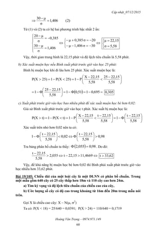Cập nhật_07/12/2015
Hoàng Văn Trọng – 0974.971.149
60
)2(406,1
σ
μ30



Từ (1) và (2) ta có hệ hai phương trình bậc nhất 2 ẩn:

















30σ1,406μ
20σ0,385μ
1,406
σ
μ30
0,385
σ
μ20





5,58σ
22,15μ
Vậy, thời gian trung bình là 22,15 phút và độ lệch tiêu chuẩn là 5,58 phút.
b) Xác suất muộn học nếu Bình xuất phát trước giờ vào học 25 phút:
Bình bị muộn học khi đi lâu hơn 25 phút. Xác suất muộn học là:





 



5,58
22,1525
5,58
22,15X
P125)P(X125)P(X
  




 
 695,0151,01
5,58
22,1525
1 305,0
c) Xuất phát trước giờ vào học bao nhiêu phút để xác suất muộn học bé hơn 0,02:
Giả sử Bình xuất phát trước giờ vào học t phút. Xác suất bị muộn học là:





 





 



5,58
22,15t
1
5,58
22,15t
5,58
22,15X
P1t)P(X1t)P(X
Xác suất trên nhỏ hơn 0,02 nên ta có:
98,0
5,58
22,15t
02,0
5,58
22,15t
1 




 





 

Tra bảng phân bố chuẩn ta thấy:   98,0055,2  . Do đó:


11,466922,15t055,2
5,58
22,15t
33,62t 
Vậy, để khả năng bị muộn học bé hơn 0,02 thì Bình phải xuất phát trước giờ vào
học nhiều hơn 33,62 phút.
Bài 19/105: Chiều dài của một loài cây là một ĐLNN có phân bố chuẩn. Trong
một mẫu gồm 640 cây có 25 cây thấp hơn 18m và 110 cây cao hơn 24m.
a) Tìm kỳ vọng và độ lệch tiêu chuẩn của chiều cao của cây,
b) Ƣớc lƣợng số cây có độ cao trong khoảng từ 16m đến 20m trong mẫu nói
trên.
Gọi X là chiều cao cây: X ~ N(, 2
)
Ta có: P(X < 18) = 25/640 = 0,0391; P(X > 24) = 110/640 = 0,1719
 