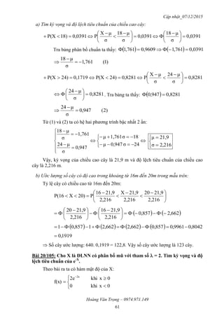 Cập nhật_07/12/2015
Hoàng Văn Trọng – 0974.971.149
61
a) Tìm kỳ vọng và độ lệch tiêu chuẩn của chiều cao cây:
0,0391
σ
μ18
0,0391
σ
μ18
σ
μX
P0,039118)P(X 




 





 



Tra bảng phân bố chuẩn ta thấy:     0,0391761,10,9609761,1 
)1(761,1
σ
μ18



0,8281
σ
μ24
σ
μX
P0,828124)P(X0,171924)P(X 




 



0,8281
σ
μ24





 
 . Tra bảng ta thấy:   0,8281947,0 
)2(947,0
σ
μ24



Từ (1) và (2) ta có hệ hai phương trình bậc nhất 2 ẩn:

















24σ0,947μ
18σ1,761μ
0,947
σ
μ24
1,761
σ
μ18





2,216σ
21,9μ
Vậy, kỳ vọng của chiều cao cây là 21,9 m và độ lệch tiêu chuẩn của chiều cao
cây là 2,216 m.
b) Ước lượng số cây có độ cao trong khoảng từ 16m đến 20m trong mẫu trên:
Tỷ lệ cây có chiều cao từ 16m đến 20m:





 





2,216
21,920
2,216
21,9X
2,216
21,916
P20)XP(16
   2,6620,857
2,216
21,916
2,216
21,920





 





 

        8042,09961,00,8572,6622,66210,8571 
1919,0
 Số cây ước lượng: 640. 0,1919 = 122,8. Vậy số cây ước lượng là 123 cây.
Bài 20/105: Cho X là ĐLNN có phân bố mũ với tham số  = 2. Tìm kỳ vọng và độ
lệch tiêu chuẩn của e-X
.
Theo bài ra ta có hàm mật độ của X:







0xkhi0
0xkhi2e
f(x)
2x
 