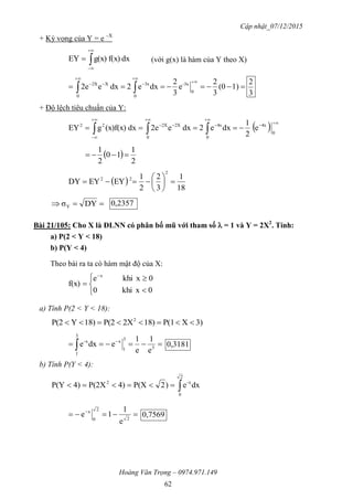 Cập nhật_07/12/2015
Hoàng Văn Trọng – 0974.971.149
62
+ Kỳ vọng của Y = e –X
dxf(x)g(x)EY 


 (với g(x) là hàm của Y theo X)






 1)(0
3
2
e
3
2
dxe2dxe2e
0
3x-
0
3x
0
X2X
3
2
+ Độ lệch tiêu chuẩn của Y:
  






  0
4x
0
4x
0
2X2X22
e
2
1
dxe2dxe2edx(x)f(x)gEY
 
2
1
10
2
1

 
18
1
3
2
2
1
EYEYDY
2
22







 DYσY
2357,0
Bài 21/105: Cho X là ĐLNN có phân bố mũ với tham số  = 1 và Y = 2X2
. Tính:
a) P(2 < Y < 18)
b) P(Y < 4)
Theo bài ra ta có hàm mật độ của X:







0xkhi0
0xkhie
f(x)
x
a) Tính P(2 < Y < 18):
3)XP(118)2XP(218)YP(2 2

 
 3
3
1
x
3
1
x-
e
1
e
1
edxe 0,3181
b) Tính P(Y < 4):

2
0
x-2
dxe)2P(X4)P(2X4)P(Y
 
2
2
0
x
e
1
1e 0,7569
 