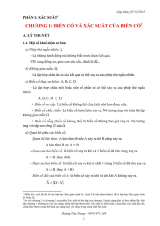 Cập nhật_07/12/2015
Hoàng Văn Trọng – 0974.971.149
1
PHẦN I: XÁC SUẤT1
CHƢƠNG 1: BIẾN CỐ VÀ XÁC SUẤT CỦA BIẾN CỐ2
A. LÝ THUYẾT
1.1. Một số khái niệm cơ bản
a) Phép thử ngẫu nhiên: 
- Là những hành động mà không biết trước được kết quả.
VD: tung đồng xu, gieo con xúc xắc, đánh lô đề,..
b) Không gian mẫu: 
- Là tập hợp chứa tất cả các kết quả có thể xảy ra của phép thử ngẫu nhiên.
c) Biến cố (hay sự kiện): A, B, C, D
- Là tập hợp chứa một hoặc một số phần tử có thể xảy ra của phép thử ngẫu
nhiên.
A, B, C, D  
+ Biến cố sơ cấp: Là biến cố không thể chia tách nhỏ hơn được nữa.
+ Biến cố chắc chắn: Là biến cố luôn luôn xảy ra. Nó tương ứng với toàn bộ tập
không gian mẫu 
+ Biến cố rỗng (biến cố không thể) là biến cố không bao giờ xảy ra. Nó tương
ứng với tập con rỗng  của 
d) Quan hệ giữa các biến cố:
- Quan hệ kéo theo: A kéo theo B nếu A xảy ra thì B cũng xảy ra.
A kéo theo B  A  B
- Giao của hai biến cố: là biến cố xảy ra khi cả 2 biến cố đã cho cùng xảy ra.
A  B (hay AB)
- Hợp của hai biến cố: là biến cố xảy ra khi ít nhất 1 trong 2 biến cố đã cho xảy ra.
A  B (hay A + B)
- Biến cố đối của biến cố A: là biến cố xảy ra khi và chỉ khi A không xảy ra.
 AΩA 
1
Phần Xác suất thì đa số các lớp học theo giáo trình G1 (xem Tài liệu tham khảo), rất ít lớp học theo giáo trình
G2 hoặc G4.
2
So với chương 2 và chương 3 của phần Xác suất thì bài tập của chương 1 thuộc dạng khó và hay nhầm lẫn. Bài
tập chương 1 thường ra vào các dạng: phép thử lặp Bernoulli, xác suất có điều kiện, công thức xác suất đầy đủ,
công thức Bayes hoặc kết hợp các dạng này với nhau trong cùng một bài toán.
 