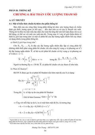 Cập nhật_07/12/2015
Hoàng Văn Trọng – 0974.971.149
64
PHẦN II: THỐNG KÊ
CHƢƠNG 4: BÀI TOÁN ƢỚC LƢỢNG THAM SỐ
A. LÝ THUYẾT
4.1. Một số kiến thức chuẩn bị thêm cho phần thống kê
Bản chất của các công thức trong phần thống kê như: ước lượng tham số, kiểm
định giả thiết, tương quan và hồi quy,… đều dựa trên cơ sở của lý thuyết xác suất.
Thống kê là điều tra một mẫu đại diện cho toàn bộ tổng thể nên kết luận được rút ra có
thể đúng, có thể sai với một xác suất nào đó. Trong mục 4.1 này sẽ giới thiệu thêm về
định lý giới hạn trung tâm và một số phân bố của đại lượng ngẫu nhiên liên tục được
sử dụng nhiều trong phần thống kê.
a) Định lý giới hạn trung tâm1
:
Cho X1, X2, …, Xn là dãy các đại lượng ngẫu nhiên độc lập có cùng phân bố
(không nhất thiết phải cùng phân bố chuẩn, chỉ cần cùng kỳ vọng  và phương sai 2
)
thì đại lượng ngẫu nhiên X sẽ hội tụ tới phân bố chuẩn với kỳ vọng  và phương sai
2
/n khi n  +.






n
σ
μ,N~X
2
khi n  + trong đó:
n
X...XX
X n21 

Người ta thường lấy n  30 thì X có phân bố chuẩn với các tham số như trên.
b) Phân bố Student2
:
ĐLNN X được gọi là có phân bố Student nếu hàm mật độ của X có dạng:
2
1k
2
k
x
1
2
k
G
2
1k
G
πk
1
k)f(x,




















 

–  < x < + 
Trong đó: k: số bậc tự do của phân bố Student
G(t) là hàm Gamma: dxexG(t) x
0
1t 



 Ứng với mỗi bậc tự do k, ta có một hàm mật độ f(x, k) tương ứng:
12
)x(10,3183k)f(x,1k 

2/32
2
x
10,36754k)f(x,2k








1
Ngoài định lý này còn có một số định lý giới hạn khác có ý nghĩa thực tiễn: xấp xỉ phân bố phân bố nhị thức
bằng phân bố Poisson, xấp xỉ phân bố nhị thức bằng phân bố chuẩn (xem giáo trình G1 trang 165 và 168)
2
Xem thêm hàm mật độ cho biết, lưu ý tính chất của các phân bố này.
 