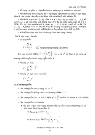 Cập nhật_07/12/2015
Hoàng Văn Trọng – 0974.971.149
67
+ Số lượng các phần tử của mẫu nhỏ hơn số lượng các phần tử của tổng thể.
+ Mẫu là thông tin không đầy đủ về đại lượng ngẫu nhiên nên các kết luận được
rút ra từ việc nghiên cứu mẫu có thể đúng hoặc sai với một xác suất nào đó.
+ Tiến hành n quan sát độc lập về ĐLNN X ta được tập giá trị (x1, x2, ..., xn). Số
n được gọi là cỡ mẫu (hay kích thước mẫu). Có thể coi mẫu ngẫu nhiên cỡ n là n
ĐLNN độc lập cùng phân bố với X và (x1, x2, ..., xn) là giá trị cụ thể mà các ĐLNN
(X1, X2, .., Xn) nhận. Việc coi như thế để có thể áp dụng các định lý giới hạn (như định
lý giới hạn trung tâm) trong một số bài toán ước lượng hoặc kiểm định giả thiết.
+ Mẫu số liệu được biểu diễn dưới dạng điểm hoặc dạng khoảng.
b) Các đặc trưng của mẫu:
* Kỳ vọng mẫu:
n
X
X
n
1i
i
 ( X cũng là một đại lượng ngẫu nhiên)
Khi n đủ lớn (n  30) thì 





n
σ
μ,N~X
2
với  và 2
lần lượt là kỳ vọng và
phương sai lý thuyết của đại lượng ngẫu nhiên X.
* Phương sai mẫu:
2
n
1i
2
i2
X
n
X
s  
* Phương sai hiệu chỉnh của mẫu:
22
s
1n
n
sˆ


4.3. Ƣớc lƣợng điểm
+ Ước lượng điểm cho kỳ vọng EX là: X
+ Ước lượng điểm không chệch cho phương sai DX là: 2
sˆ
+ Ước lượng điểm cho xác suất P(A) là:
n
m
p*  (m là số lần xảy ra A, n là cỡ mẫu)
+ Ước lượng điểm cho Median:
 Nếu mẫu số liệu cho ở dạng điểm thì sắp xếp số liệu theo chiều tăng dần và
ước lượng điểm cho median là:
 Nếu n lẻ:
2
1n
xMed* 

 Nếu n chẵn: 








1
2
n
2
n xx
2
1
Med*
 