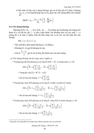 Cập nhật_07/12/2015
Hoàng Văn Trọng – 0974.971.149
68
 Nếu mẫu số liệu cho ở dạng khoảng: giả sử số liệu thứ n/2 nằm ở khoảng
(xk, xk+1) và trong khoảng này có mk quan sát, ước lượng điểm cho median
là1
:








 



1k
1i
i
k
k1k
k m
2
n
m
xx
xMed*
4.4. Ƣớc lƣợng khoảng
Khoảng (f1(X1, X2, …, Xn); f2(X1, X2, …, Xn)) được gọi là khoảng ước lượng cho
tham số a với độ tin cậy 1 –  nếu a phụ thuộc vào khoảng trên với xác suất 1 – 
(trong đó  là mức ý nghĩa, biểu thị khả năng xảy ra sai sót của kết luận khi ước
lượng).
α1)faP(f 21 
+ Xác suất để a nằm ngoài khoảng (f1, f2) bằng 
+ Khoảng (f1, f2) gọi là khoảng tin cậy.
+ Giá trị
2
ff 12 
gọi là sai số (hay độ chính xác) của ước lượng.
a) Ước lượng khoảng cho kỳ vọng, mức ý nghĩa :
* Trường hợp đã biết phương sai lý thuyết (DX = 2
), X chuẩn hoặc n  30:



















n
σ
2
α
uX;
n
σ
2
α
uXEX
+ Trong đó: u(/2) = –1
(1 – /2)
+ Sai số của ước lượng:
n
σ
2
α
uε 






* Trường hợp chưa biết phương sai lý thuyết, X phải có phân bố chuẩn:





















 
1n
s
2
α
tX;
1n
s
2
α
tXEX 1n1n
+ Sai số của ước lượng:
1n
s
2
α
tε 1n







 
* Trường hợp chưa biết phương sai lý thuyết, chưa biết X chuẩn nhưng n  30:






















1n
s
2
α
uX;
1n
s
2
α
uXEX
+ Sai số của ước lượng:
1n
s
2
α
uε








1
Công thức ước lượng điểm cho median thực chất là công thức nội suy tuyến tính.
 