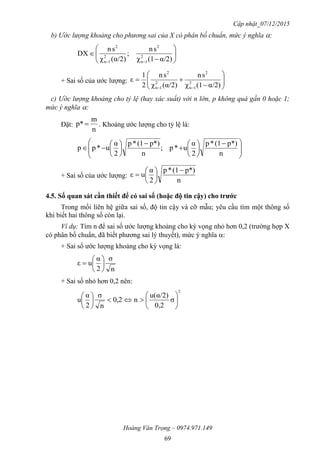 Cập nhật_07/12/2015
Hoàng Văn Trọng – 0974.971.149
69
b) Ước lượng khoảng cho phương sai của X có phân bố chuẩn, mức ý nghĩa :








 α/2)(1χ
sn
;
α/2)(χ
sn
DX 2
1n
2
2
1n
2
+ Sai số của ước lượng: 







 α/2)(1χ
sn
α/2)(χ
sn
2
1
ε 2
1n
2
2
1n
2
c) Ước lượng khoảng cho tỷ lệ (hay xác suất) với n lớn, p không quá gần 0 hoặc 1;
mức ý nghĩa :
Đặt:
n
m
p*  . Khoảng ước lượng cho tỷ lệ là:







 















n
p*)(1*p
2
α
u*p;
n
p*)(1*p
2
α
u*pp
+ Sai số của ước lượng:
n
p*)(1*p
2
α
uε








4.5. Số quan sát cần thiết để có sai số (hoặc độ tin cậy) cho trƣớc
Trong mối liên hệ giữa sai số, độ tin cậy và cỡ mẫu; yêu cầu tìm một thông số
khi biết hai thông số còn lại.
Ví dụ: Tìm n để sai số ước lượng khoảng cho kỳ vọng nhỏ hơn 0,2 (trường hợp X
có phân bố chuẩn, đã biết phương sai lý thuyết), mức ý nghĩa :
+ Sai số ước lượng khoảng cho kỳ vọng là:
n
σ
2
α
uε 






+ Sai số nhỏ hơn 0,2 nên:
2
σ
0,2
α/2)u(
n0,2
n
σ
2
α
u 











 