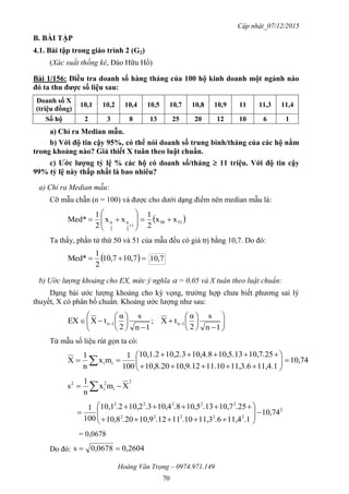 Cập nhật_07/12/2015
Hoàng Văn Trọng – 0974.971.149
70
B. BÀI TẬP
4.1. Bài tập trong giáo trình 2 (G2)
(Xác suất thống kê, Đào Hữu Hồ)
Bài 1/156: Điều tra doanh số hàng tháng của 100 hộ kinh doanh một ngành nào
đó ta thu đƣợc số liệu sau:
Doanh số X
(triệu đồng)
10,1 10,2 10,4 10,5 10,7 10,8 10,9 11 11,3 11,4
Số hộ 2 3 8 13 25 20 12 10 6 1
a) Chỉ ra Median mẫu.
b) Với độ tin cậy 95%, có thể nói doanh số trung bình/tháng của các hộ nằm
trong khoảng nào? Giả thiết X tuân theo luật chuẩn.
c) Ƣớc lƣợng tỷ lệ % các hộ có doanh số/tháng  11 triệu. Với độ tin cậy
99% tỷ lệ này thấp nhất là bao nhiêu?
a) Chỉ ra Median mẫu:
Cỡ mẫu chẵn (n = 100) và được cho dưới dạng điểm nên median mẫu là:
 5150
1
2
n
2
n xx
2
1
xx
2
1
Med* 









Ta thấy, phần tử thứ 50 và 51 của mẫu đều có giá trị bằng 10,7. Do đó:
  7,107,10
2
1
Med* 7,10
b) Ước lượng khoảng cho EX, mức ý nghĩa  = 0,05 và X tuân theo luật chuẩn:
Dạng bài ước lượng khoảng cho kỳ vọng, trường hợp chưa biết phương sai lý
thuyết, X có phân bố chuẩn. Khoảng ước lượng như sau:





















 
1n
s
2
α
tX;
1n
s
2
α
tXEX 1n1n
Từ mẫu số liệu rút gọn ta có:
74,10
11,4.111,3.611.1010,9.1210,8.20
10,7.2510,5.1310,4.810,2.310,1.2
100
1
mx
n
1
X ii 







 
2
i
2
i
2
Xmx
n
1
s  
2
22222
22222
74,10
.111,4.611,3.1011.1210,9.2010,8
.2510,7.1310,5.810,4.310,2.210,1
100
1











= 0,0678
Do đó: 2604,00,0678s 
 