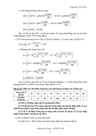 Cập nhật_07/12/2015
Hoàng Văn Trọng – 0974.971.149
71
 Ước lượng khoảng cho kỳ vọng:
    






99
0,2604
025,0t74,01;
99
0,2604
025,0t74,01EX 9999







99
0,2604
.984,174,01;
99
0,2604
.984,174,01EX
 79,01;69,01EX 
Vậy với độ tin cậy 95%, có thể nói doanh số trung bình/tháng của các hộ nằm
trong khoảng (10,69; 10,79) triệu đồng.
c) Ước lượng khoảng cho tỷ lệ hộ có doanh số/tháng  11 triệu, mức ý nghĩa 0,01:
Tỷ lệ mẫu: 0,17
100
1610
p* 


 Khoảng ước lượng cho tỷ lệ:







 















n
p*)(1*p
2
α
u*p;
n
p*)(1*p
2
α
u*pp
    








100
83,0.17,0
0,005u17,0;
100
83,0.17,0
0,005u17,0p









100
83,0.17,0
58,217,0;
100
83,0.17,0
58,217,0p
 2669,0;0731,0p
Vậy với độ tin cậy 99%, tỷ lệ hộ có doanh số/tháng  11 triệu đồng nằm trong
khoảng (0,0731; 0,2669) và tỷ lệ này thấp nhất là 7,31%.
Bài 2/157: Điều tra 365 điểm trồng lúa của một huyện ta đƣợc các số liệu sau:
Năng suất X
(tạ/ha)
25 30 33 34 35 36 37 39 40
Số điểm
trồng lúa
6 13 38 74 106 85 30 10 3
a) Chỉ ra Median mẫu, giá trị trung bình mẫu?
b) Với độ tin cậy 95% năng suất lúa trung bình của huyện thấp nhất và cao
nhất là bao nhiêu? (giả thiết năng suất lúa là biến ngẫu nhiên chuẩn).
c) Tỷ lệ % số điểm trồng lúa có năng suất cao hơn 35 tạ/ha? Tỷ lệ này thấp
nhất là bao nhiêu với độ tin cậy 99%.
a) Chỉ ra Median mẫu và trung bình mẫu:
Cỡ mẫu lẻ (n = 365) và được cho dưới dạng điểm nên median mẫu là:
 
