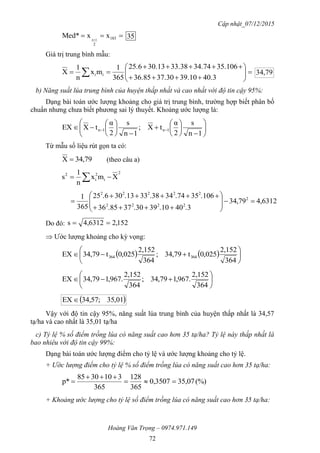 Cập nhật_07/12/2015
Hoàng Văn Trọng – 0974.971.149
72
  183
2
xxMed* 1n
35
Giá trị trung bình mẫu:








  40.339.1037.3036.85
35.10634.7433.3830.1325.6
365
1
mx
n
1
X ii 79,34
b) Năng suất lúa trung bình của huyện thấp nhất và cao nhất với độ tin cậy 95%:
Dạng bài toán ước lượng khoảng cho giá trị trung bình, trường hợp biết phân bố
chuẩn nhưng chưa biết phương sai lý thuyết. Khoảng ước lượng là:





















 
1n
s
2
α
tX;
1n
s
2
α
tXEX 1n1n
Từ mẫu số liệu rút gọn ta có:
79,34X  (theo câu a)
2
i
2
i
2
Xmx
n
1
s  
6312,479,34
.340.1039.3037.8536
.10635.7434.3833.1330.625
365
1 2
2222
22222











Do đó: 152,24,6312s 
 Ước lượng khoảng cho kỳ vọng:
    






364
2,152
025,0t79,34;
364
2,152
025,0t79,34EX 364364







364
2,152
.967,179,34;
364
2,152
.967,179,34EX
 01,35;57,34EX 
Vậy với độ tin cậy 95%, năng suất lúa trung bình của huyện thấp nhất là 34,57
tạ/ha và cao nhất là 35,01 tạ/ha
c) Tỷ lệ % số điểm trồng lúa có năng suất cao hơn 35 tạ/ha? Tỷ lệ này thấp nhất là
bao nhiêu với độ tin cậy 99%:
Dạng bài toán ước lượng điểm cho tỷ lệ và ước lượng khoảng cho tỷ lệ.
+ Ước lượng điểm cho tỷ lệ % số điểm trồng lúa có năng suất cao hơn 35 tạ/ha:
(%)35,070,3507
365
128
365
3103085
p* 


+ Khoảng ước lượng cho tỷ lệ số điểm trồng lúa có năng suất cao hơn 35 tạ/ha:
 