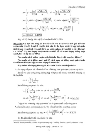 Cập nhật_07/12/2015
Hoàng Văn Trọng – 0974.971.149
73







 















n
p*)(1*p
2
α
u*p;
n
p*)(1*p
2
α
u*pp
    







 33
365
237.128
0,005u3507,0;
365
237.128
0,005u3507,0p








 33
365
237.128
.58,23507,0;
365
237.128
.58,23507,0p
 4151,0;2863,0p
Vậy với độ tin cậy 99%, tỷ lệ trên thấp nhất là 28,63%.
Bài 3/157: Có một khu rừng có diện tích rất lớn. Căn cứ vào kết quả điều tra
ngẫu nhiên trên 31 ô, mỗi ô có diện tích trên 0,1 ha đƣợc giá trị trung bình mẫu
(thể tích gỗ trung bình trên mỗi ô) và sai số tiêu chuẩn trên mỗi ô là X 10,2 m3
,
s = 1,45m3
. Hãy ƣớc lƣợng số quan sát cần thiết để sai số ƣớc lƣợng không vƣợt
quá 0,4m3
với độ tin cậy 95%?
Nếu muốn sai số không vƣợt quá 0,5 thì cần điều tra bổ sung hay không?
Nếu muốn sai số không vƣợt quá 0,5 và số quan sát không vƣợt quá cỡ mẫu
đã điều tra thì độ tin cậy của ƣớc lƣợng là bao nhiêu?
Hãy chỉ ra ƣớc lƣợng khoảng đó. Giả thiết X tuân theo luật chuẩn.
* Ước lượng số quan sát cần thiết để sai số không vượt quá 0,4m3
; độ tin cậy 95%:
Sai số của ước lượng trong trường hợp biết phân bố chuẩn, chưa biết phương sai
lý thuyết là:
1n
s
2
α
tε 1n







 
Sai số không vượt quá 0,4 nên:
 s
0,4
α/2t
1n4,0
1n
s
2
α
t 1n
1n

 







    11,45
0,4
0,025t
n1s
0,4
α/2t
n
2
1n
2
1n












 
 54n 
1
Vậy để sai số không vượt quá 0,4m3
thì số quan sát tối thiểu bằng 54 ô.
* Nếu muốn sai số không vượt quá 0,5 thì cần điều tra bổ sung hay không:
Sai số không vượt quá 0,5 hay:
  





 
11,45
0,5
0,025t
n
2
1n
36n 
Do đó, cần điều tra bổ sung thêm 5 ô nữa.
1
Giải bất phương trình bằng cách thử các giá trị n tương ứng. Có thể lấy gần đúng t30(0,025) và tính ra n = 56.
 