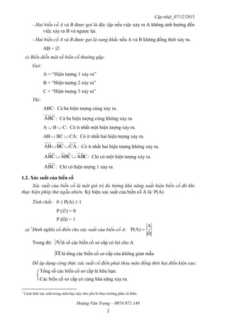 Cập nhật_07/12/2015
Hoàng Văn Trọng – 0974.971.149
2
- Hai biến cố A và B được gọi là độc lập nếu việc xảy ra A không ảnh hưởng đến
việc xảy ra B và ngược lại.
- Hai biến cố A và B được gọi là xung khắc nếu A và B không đồng thời xảy ra.
AB = 
e) Biểu diễn một số biến cố thường gặp:
Gọi:
A = “Hiện tượng 1 xảy ra”
B = “Hiện tượng 2 xảy ra”
C = “Hiện tượng 3 xảy ra”
Thì:
ABC: Cả ba hiện tượng cùng xảy ra.
CBA : Cả ba hiện tượng cùng không xảy ra.
A  B  C: Có ít nhất một hiện tượng xảy ra.
AB  BC  CA: Có ít nhất hai hiện tượng xảy ra.
CABCAB  : Có ít nhất hai hiện tượng không xảy ra.
CBACBACBA  : Chỉ có một hiện tượng xảy ra.
CBA : Chỉ có hiện tượng 1 xảy ra.
1.2. Xác suất của biến cố
Xác suất của biến cố là một giá trị đo lường khả năng xuất hiện biến cố đó khi
thực hiện phép thử ngẫu nhiên. Ký hiệu xác suất của biến cố A là: P(A)
Tính chất: 0  P(A)  1
P () = 0
P () = 1
a) 1
Định nghĩa cổ điển cho xác suất của biến cố A:
Trong đó: A là số các biến cố sơ cấp có lợi cho A
 là tổng các biến cố sơ cấp của không gian mẫu
Để áp dụng công thức xác suất cổ điển phải thỏa mãn đồng thời hai điều kiện sau:
Tổng số các biến cố sơ cấp là hữu hạn.
Các biến cố sơ cấp có cùng khả năng xảy ra.
1
Cách tính xác suất trong môn học này chủ yếu là theo trường phái cổ điển.
Ω
A
P(A) 
 