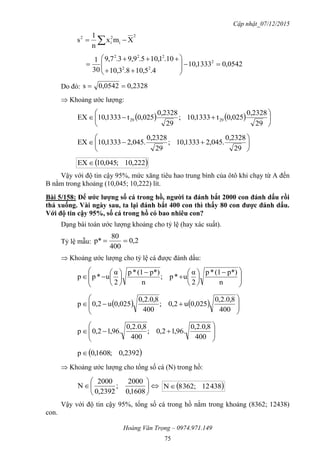 Cập nhật_07/12/2015
Hoàng Văn Trọng – 0974.971.149
75
2
i
2
i
2
Xmx
n
1
s  
0542,01333,10
4.5,108.3,10
10.1,105.9,93.7,9
30
1 2
22
222











Do đó: 2328,00,0542s 
 Khoảng ước lượng:
    






29
0,2328
025,0t1333,01;
29
0,2328
025,0t1333,01EX 2929







29
0,2328
.045,21333,01;
29
0,2328
.045,21333,01EX
 222,01;045,01EX 
Vậy với độ tin cậy 95%, mức xăng tiêu hao trung bình của ôtô khi chạy từ A đến
B nằm trong khoảng (10,045; 10,222) lít.
Bài 5/158: Để ƣớc lƣợng số cá trong hồ, ngƣời ta đánh bắt 2000 con đánh dấu rồi
thả xuống. Vài ngày sau, ta lại đánh bắt 400 con thì thấy 80 con đƣợc đánh dấu.
Với độ tin cậy 95%, số cá trong hồ có bao nhiêu con?
Dạng bài toán ước lượng khoảng cho tỷ lệ (hay xác suất).
Tỷ lệ mẫu: 2,0
400
80
p* 
 Khoảng ước lượng cho tỷ lệ cá được đánh dấu:







 















n
p*)(1*p
2
α
u*p;
n
p*)(1*p
2
α
u*pp
    








400
8,0.2,0
0,025u2,0;
400
8,0.2,0
0,025u2,0p









400
8,0.2,0
.96,12,0;
400
8,0.2,0
.96,12,0p
 2392,0;1608,0p
 Khoảng ước lượng cho tổng số cá (N) trong hồ:







1608,0
2000
;
2392,0
2000
N  43821362;8N
Vậy với độ tin cậy 95%, tổng số cá trong hồ nằm trong khoảng (8362; 12438)
con.
 
