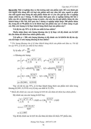 Cập nhật_07/12/2015
Hoàng Văn Trọng – 0974.971.149
76
Bài 6/158: Một xí nghiệp đƣa ra thị trƣờng một sản phẩm mới. Để xem đánh giá
của ngƣời tiêu dùng đối với loại sản phẩm mới này nhƣ thế nào, ngƣời ta phát
cho mỗi ngƣời mua hàng đó một phiếu thăm dò và yêu cầu gửi lại cho xí nghiệp
chậm nhất là sau 3 tháng. Vì điều kiện thời gian nên xí nghiệp không thể hỏi ý
kiến của tất cả khách hàng trong cả nƣớc, cho nên họ chỉ gửi phiếu thăm dò cho
khách hàng ở Hà Nội. Kết quả sau 3 tháng xí nghiệp nhận đƣợc 300 phiếu thăm
dò, trong đó có 90 phiếu tỏ ra là thích loại sản phẩm này (cả về chức năng và giá
cả). Hãy ƣớc lƣợng tỷ lệ thực khách hàng thích loại sản phẩm này?
Với độ tin cậy 95% tỷ lệ đó cao nhất là bao nhiêu?
Muốn nhận đƣợc ƣớc lƣợng khoảng cho tỷ lệ thực với độ chính xác là 0,03
thì cần thăm dò thêm bao nhiêu phiếu nữa.
Với mẫu n = 300, ƣớc lƣợng khoảng có độ chính xác là 0,0436 thì độ tin cậy
của kết luận về ƣớc lƣợng khoảng là bao nhiêu?
* Ước lượng khoảng cho tỷ lệ thực khách hàng thích sản phẩm mới đưa ra. Với độ
tin cậy 95%, tỷ lệ đó cao nhất là bao nhiêu:
Tỷ lệ mẫu: 3,0
300
90
p* 
 Khoảng ước lượng:







 















n
p*)(1*p
2
α
u*p;
n
p*)(1*p
2
α
u*pp
    








300
7,0.3,0
0,025u3,0;
300
7,0.3,0
0,025u3,0p









300
7,0.3,0
96,13,0;
300
7,0.3,0
96,13,0p
 3519,0;2481,0p
Vậy với độ tin cậy 95%, tỷ lệ thực khách hàng thích sản phẩm mới nằm trong
khoảng (0,2481; 0,3519) và tỷ lệ này cao nhất là 35,19%.
* Muốn độ chính xác của ước lượng là 0,03 thì cần thăm dò thêm bao nhiêu phiếu:
Độ chính xác của ước lượng là 0,03 hay:
03,0
n
7,0.3,0
1,9603,0
n
p*)(1*p
2
α
u 







2
2
0,03
.0,3.0,71,96
n 
 897n 
Vậy để độ chính xác là 0,03 thì cần thăm dò thêm tối thiểu 597 phiếu nữa.
 