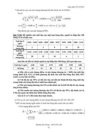 Cập nhật_07/12/2015
Hoàng Văn Trọng – 0974.971.149
77
* Tìm độ tin cậy của ước lượng khoảng biết độ chính xác là 0,0436:
Ta có:
0436,0
300
7,0.3,0
2
α
u0436,0
n
p*)(1*p
2
α
u 



















 0,1α05,0
2
α
648,1
2
α
u 0,9α1 
Vậy độ tin cậy của ước lượng là 90%.
Bài 7/158: Để nghiên cứu tuổi thọ của một loại bóng đèn, ngƣời ta thắp thử 100
bóng và có số liệu sau:
Tuổi thọ X
(giờ)
1010 – 1030 1030 – 1050 1050 – 1070 1070 – 1090 1090 – 1110
Số bóng
tƣơng ứng
2 3 8 13 25
Tuổi thọ X
(giờ)
1110 – 1130 1130 – 1150 1150 – 1170 1170 – 1190 1190 – 1210
Số bóng
tƣơng ứng
20 12 10 6 1
Sau khi cải tiến kỹ thuật ngƣời ta lại thắp thử 100 bóng. Kết quả nhƣ sau:
Tuổi thọ Y (giờ) 1150 1160 1170 1180 1190 1200
Số bóng 10 15 20 30 15 10
a) Hãy chỉ ra ƣớc lƣợng điểm và ƣớc lƣợng khoảng ( = 0,05) cho tuổi thọ
trung bình (EX, EY) và bình phƣơng độ lệch của tuổi thọ bóng đèn (DX, DY)
trƣớc và sau khi cải tiến).
b) Với độ tin cậy 95% có thể nói việc cải tiến kỹ thuật đã làm tăng tuổi thọ
trung bình của bóng đèn lên ít nhất bao nhiêu giờ.
c) Nếu ƣớc lƣợng khoảng cho EX có độ chính xác là 6,05 thì độ tin cậy tƣơng
ứng là bao nhiêu.
d) Nếu muốn ƣớc lƣợng khoảng cho EX với độ tin cậy 95%, độ chính xác là
5 thì cần quan sát thêm bao nhiêu bóng đèn nữa.
Giả sử X và Y đều tuân theo luật chuẩn.
a) Chỉ ra các ước lượng điểm và ước lượng khoảng cho EX, EY, DX, DY:
* Đối với đại lượng ngẫu nhiên X (tuổi thọ bóng đèn trước khi cải tiến):
+ Ước lượng điểm cho EX:








  1.12006.118010.116012.114020.1120
25.110013.10808.10603.10402.1020
100
1
mx
n
1
X ii
X
= 4,1111
 