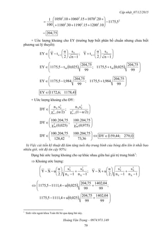 Cập nhật_07/12/2015
Hoàng Văn Trọng – 0974.971.149
79
2
222
222
5,1175
10.120015.119030.1180
20.107015.106010.1050
100
1











= 75,204
+ Ước lượng khoảng cho EY (trường hợp biết phân bố chuẩn nhưng chưa biết
phương sai lý thuyết):





















 
1n
s
2
α
tY;
1n
s
2
α
tYEY Y
1n
Y
1n
    








99
204,75
0,025t5,1751;
99
204,75
0,025t5,1751EY 9999









99
204,75
984,15,1751;
99
204,75
984,15,1751EY
 4,1781;6,1721EY 
+ Ước lượng khoảng cho DY:








 α/2)(1χ
sn
;
α/2)(χ
sn
DY 2
1n
2
YY
2
1n
2
YY







,975)0(χ
75,204.001
;
0,025)(χ
75,204.001
DY 2
99
2
99







36,73
75,204.001
;
128,42
75,204.001
DY  1,27959,44;1DY
b) Việc cải tiến kỹ thuật đã làm tăng tuổi thọ trung bình của bóng đèn lên ít nhất bao
nhiêu giờ, với độ tin cậy 95%:
Dạng bài ước lượng khoảng cho sự khác nhau giữa hai giá trị trung bình1
:
 Khoảng ước lượng:




























1n
s
1n
s
2
α
uXY;
1n
s
1n
s
2
α
uXY
X
2
X
Y
2
Y
X
2
X
Y
2
Y
 



 ;
99
1402,04
99
204,75
0,025u4,11115,1751
  




99
1402,04
99
204,75
0,025u4,11115,1751
1
Sinh viên ngoài khoa Toán thì bỏ qua dạng bài này.
 