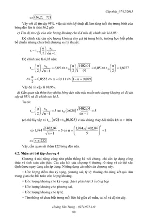 Cập nhật_07/12/2015
Hoàng Văn Trọng – 0974.971.149
80
  72;2,56
Vậy với độ tin cậy 95%, việc cải tiến kỹ thuật đã làm tăng tuổi thọ trung bình của
bóng đèn lên ít nhất 56,2 giờ.
c) Tìm độ tin cậy của ước lượng khoảng cho EX nếu độ chính xác là 6,05:
Độ chính xác của uớc lượng khoảng cho giá trị trung bình, trường hợp biết phân
bố chuẩn nhưng chưa biết phương sai lý thuyết:
1n
s
2
α
tε X
1n







 
Độ chính xác là 6,05 nên:
6077,1
2
α
t05,6
99
04,1402
2
α
t05,6
1n
s
2
α
t 9999
X
1n 




















 111,0α0555,0
2
α
889,0α1 
Vậy độ tin cậy là 88,9%.
d) Cần quan sát thêm bao nhiêu bóng đèn nữa nếu muốn ước lượng khoảng có độ tin
cậy là 95% và độ chính xác là 5:
Ta có:
  5
1n
1402,04
0,025t5
1n
s
2
α
t 99
X
1n 










(có thể lấy xấp xỉ    0,025tα/2t 991n  vì nó không thay đổi nhiều khi n > 100)
1
5
1402,04.984,1
n5
1n
1402,04
984,1
2











 222n 
Vậy, cần quan sát thêm 122 bóng đèn nữa.
4.2. Nhận xét bài tập chƣơng 4
Chương 4 nói riêng cũng như phần thống kê nói chung, chỉ cần áp dụng công
thức và tính toán cẩn thận. Các câu hỏi của chương 4 thường rõ ràng và có thể xác
định được ngay dạng cần áp dụng. Những dạng cần nhớ của chương này:
+ Ước lượng điểm cho kỳ vọng, phương sai, tỷ lệ: thường chỉ dùng kết quả làm
trung gian cho bài toán ước lượng khoảng.
+ Ước lượng khoảng cho kỳ vọng: chú ý phân biệt 3 trường hợp
+ Ước lượng khoảng cho phương sai.
+ Ước lượng khoảng cho tỷ lệ.
+ Tìm thông số chưa biết trong mối liên hệ giữa cỡ mẫu, sai số và độ tin cậy.
 