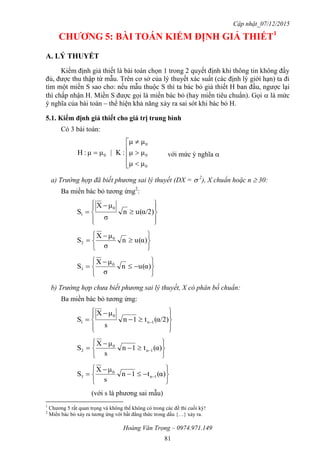 Cập nhật_07/12/2015
Hoàng Văn Trọng – 0974.971.149
81
CHƢƠNG 5: BÀI TOÁN KIỂM ĐỊNH GIẢ THIẾT1
A. LÝ THUYẾT
Kiểm định giả thiết là bài toán chọn 1 trong 2 quyết định khi thông tin không đầy
đủ, được thu thập từ mẫu. Trên cơ sở của lý thuyết xác suất (các định lý giới hạn) ta đi
tìm một miền S sao cho: nếu mẫu thuộc S thì ta bác bỏ giả thiết H ban đầu, ngược lại
thì chấp nhận H. Miền S được gọi là miền bác bỏ (hay miền tiêu chuẩn). Gọi  là mức
ý nghĩa của bài toán – thể hiện khả năng xảy ra sai sót khi bác bỏ H.
5.1. Kiểm định giả thiết cho giá trị trung bình
Có 3 bài toán:









0
0
0
0
μμ
μμ
μμ
:K|μμ:H với mức ý nghĩa 
a) Trường hợp đã biết phương sai lý thuyết (DX =  2
), X chuẩn hoặc n  30:
Ba miền bác bỏ tương ứng2
:










 α/2)(un
σ
μX
S
0
1








 α)(un
σ
μX
S 0
2








 α)(un
σ
μX
S 0
3
b) Trường hợp chưa biết phương sai lý thuyết, X có phân bố chuẩn:
Ba miền bác bỏ tương ứng:










  α/2)(t1n
s
μX
S 1n
0
1








  α)(t1n
s
μX
S 1n
0
2








  α)(t1n
s
μX
S 1n
0
3
(với s là phương sai mẫu)
1
Chương 5 rất quan trọng và không thể không có trong các đề thi cuối kỳ!
2
Miền bác bỏ xảy ra tương ứng với bất đẳng thức trong dấu {…} xảy ra.
 