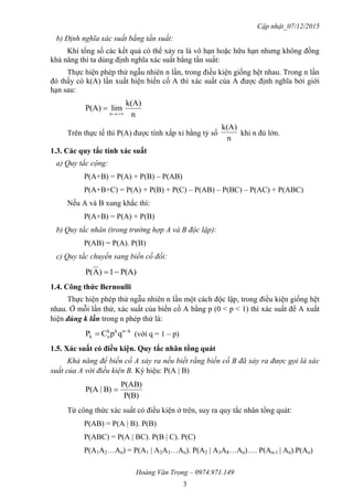 Cập nhật_07/12/2015
Hoàng Văn Trọng – 0974.971.149
3
b) Định nghĩa xác suất bằng tần suất:
Khi tổng số các kết quả có thể xảy ra là vô hạn hoặc hữu hạn nhưng không đồng
khả năng thì ta dùng định nghĩa xác suất bằng tần suất:
Thực hiện phép thử ngẫu nhiên n lần, trong điều kiện giống hệt nhau. Trong n lần
đó thấy có k(A) lần xuất hiện biến cố A thì xác suất của A được định nghĩa bởi giới
hạn sau:
n
k(A)
limP(A)
n 

Trên thực tế thì P(A) được tính xấp xỉ bằng tỷ số
n
k(A)
khi n đủ lớn.
1.3. Các quy tắc tính xác suất
a) Quy tắc cộng:
P(A+B) = P(A) + P(B) – P(AB)
P(A+B+C) = P(A) + P(B) + P(C) – P(AB) – P(BC) – P(AC) + P(ABC)
Nếu A và B xung khắc thì:
P(A+B) = P(A) + P(B)
b) Quy tắc nhân (trong trường hợp A và B độc lập):
P(AB) = P(A). P(B)
c) Quy tắc chuyển sang biến cố đối:
P(A)1)AP( 
1.4. Công thức Bernoulli
Thực hiện phép thử ngẫu nhiên n lần một cách độc lập, trong điều kiện giống hệt
nhau. Ở mỗi lần thử, xác suất của biến cố A bằng p (0 < p < 1) thì xác suất để A xuất
hiện đúng k lần trong n phép thử là:
knkk
nk qpCP 
 (với q = 1 – p)
1.5. Xác suất có điều kiện. Quy tắc nhân tổng quát
Khả năng để biến cố A xảy ra nếu biết rằng biến cố B đã xảy ra được gọi là xác
suất của A với điều kiện B. Ký hiệu: P(A | B)
P(B)
P(AB)
B)|P(A 
Từ công thức xác suất có điều kiện ở trên, suy ra quy tắc nhân tổng quát:
P(AB) = P(A | B). P(B)
P(ABC) = P(A | BC). P(B | C). P(C)
P(A1A2…An) = P(A1 | A2A3…An). P(A2 | A3A4…An)…. P(An-1 | An).P(An)
 