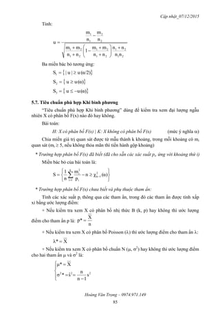 Cập nhật_07/12/2015
Hoàng Văn Trọng – 0974.971.149
85
Tính:
21
21
21
21
21
21
2
2
1
1
nn
nn
nn
mm
1
nn
mm
n
m
n
m
u














Ba miền bác bỏ tương ứng:
 α/2)(u|u|S1 
 α)(uuS2 
 α)(uuS3 
5.7. Tiêu chuẩn phù hợp Khi bình phƣơng
“Tiêu chuẩn phù hợp Khi bình phương” dùng để kiểm tra xem đại lượng ngẫu
nhiên X có phân bố F(x) nào đó hay không.
Bài toán:
H: X có phân bố F(x) | K: X không có phân bố F(x) (mức ý nghĩa )
Chia miền giá trị quan sát được từ mẫu thành k khoảng, trong mỗi khoảng có mi
quan sát (mi  5, nếu không thỏa mãn thì tiến hành gộp khoảng)
* Trường hợp phân bố F(x) đã biết (đã cho sẵn các xác suất pi, ứng với khoảng thứ i)
Miền bác bỏ của bài toán là:






 

 α)(χn
p
m
n
1
S 2
1k
k
1i i
2
i
* Trường hợp phân bố F(x) chưa biết và phụ thuộc tham ẩn:
Tính các xác suất pi thông qua các tham ẩn, trong đó các tham ẩn được tính xấp
xỉ bằng ước lượng điểm:
+ Nếu kiểm tra xem X có phân bố nhị thức B (k, p) hay không thì ước lượng
điểm cho tham ẩn p là:
n
X
p* 
+ Nếu kiểm tra xem X có phân bố Poisson () thì ước lượng điểm cho tham ẩn :
Xλ* 
+ Nếu kiểm tra xem X có phân bố chuẩn N (, 2
) hay không thì ước lượng điểm
cho hai tham ẩn  và 2
là:








222
s
1n
n
sˆ*σ
Xμ*
 