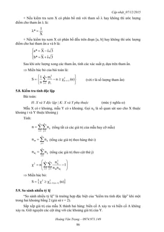 Cập nhật_07/12/2015
Hoàng Văn Trọng – 0974.971.149
86
+ Nếu kiểm tra xem X có phân bố mũ với tham số  hay không thì ước lượng
điểm cho tham ẩn  là:
X
1
λ* 
+ Nếu kiểm tra xem X có phân bố đều trên đoạn [a, b] hay không thì ước lượng
điểm cho hai tham ẩn a và b là:






3sˆXb*
3sˆXa*
Sau khi ước lượng xong các tham ẩn, tính các xác suất pi dựa trên tham ẩn.
 Miền bác bỏ của bài toán là:






 

 α)(χn
p
m
n
1
S 2
1rk
k
1i i
2
i
(với r là số lượng tham ẩn)
5.8. Kiểm tra tính độc lập
Bài toán:
H: X và Y độc lập | K: X và Y phụ thuộc (mức ý nghĩa )
Mẫu X có r khoảng, mẫu Y có s khoảng. Gọi nij là số quan sát sao cho X thuộc
khoảng i và Y thuộc khoảng j
Tính:
 

r
1i
s
1j
ijnn (tổng tất cả các giá trị của mẫu hay cỡ mẫu)

 
s
1j
iji nn (tổng các giá trị theo hàng thứ i)

 
r
1i
ijj nn (tổng các giá trị theo cột thứ j)








   
1
nn
n
nχ
r
1i
s
1j ji
2
ij2
 Miền bác bỏ:
 α)(χχS 2
1)1).(s(r
2

5.9. So sánh nhiều tỷ lệ
“So sánh nhiều tỷ lệ” là trường hợp đặc biệt của “kiểm tra tính độc lập” khi một
trong hai khoảng bằng 2 (giả sử r = 2).
Sắp xếp giá trị của mẫu X thành hai hàng: biến cố A xảy ra và biến cố A không
xảy ra. Giữ nguyên các cột ứng với các khoảng giá trị của Y.
 
