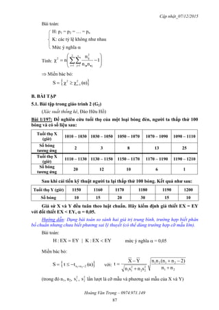 Cập nhật_07/12/2015
Hoàng Văn Trọng – 0974.971.149
87
Bài toán:
H: p1 = p2 = … = pn
K: các tỷ lệ không như nhau
Mức ý nghĩa 
Tính: 







   
1
nn
n
nχ
2
1i
s
1j ji
2
ij2
 Miền bác bỏ:
 α)(χχS 2
1s
2

B. BÀI TẬP
5.1. Bài tập trong giáo trình 2 (G2)
(Xác suất thống kê, Đào Hữu Hồ)
Bài 1/197: Để nghiên cứu tuổi thọ của một loại bóng đèn, ngƣời ta thắp thử 100
bóng và có số liệu sau:
Tuổi thọ X
(giờ)
1010 – 1030 1030 – 1050 1050 – 1070 1070 – 1090 1090 – 1110
Số bóng
tƣơng ứng
2 3 8 13 25
Tuổi thọ X
(giờ)
1110 – 1130 1130 – 1150 1150 – 1170 1170 – 1190 1190 – 1210
Số bóng
tƣơng ứng
20 12 10 6 1
Sau khi cải tiến kỹ thuật ngƣời ta lại thắp thử 100 bóng. Kết quả nhƣ sau:
Tuổi thọ Y (giờ) 1150 1160 1170 1180 1190 1200
Số bóng 10 15 20 30 15 10
Giả sử X và Y đều tuân theo luật chuẩn. Hãy kiểm định giả thiết EX = EY
với đối thiết EX < EY,  = 0,05.
Hướng dẫn: Dạng bài toán so sánh hai giá trị trung bình, trường hợp biết phân
bố chuẩn nhưng chưa biết phương sai lý thuyết (có thể dùng trường hợp cỡ mẫu lớn).
Bài toán:
EYEX:K|EYEX:H  mức ý nghĩa  = 0,05
Miền bác bỏ:
 α)(ttS 2nn 21  với:
21
2121
2
22
2
11
nn
2)n(nnn
snsn
YX
t





(trong đó n1, n2,
2
1s ,
2
2s lần lượt là cỡ mẫu và phương sai mẫu của X và Y)
 