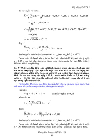 Cập nhật_07/12/2015
Hoàng Văn Trọng – 0974.971.149
89
Từ mẫu ngẫu nhiên ta có:
 50,25.249,75.649,25.1048,75.548,25.2
25
1
mx
n
1
X ii  
27,4975,1231.
25
1

  2222222
27,49.250,25.649,75.1049,25.548,75.248,25
25
1
s 
2696,0
0,51920,2696s 
Suy ra:
888,624
0,5192
5027,94
1n
s
μX 0




Tra bảng của phân bố Student ta được: 711,10,05)(tα)(t 241n  
Do đó miền bác bỏ đã xảy ra, ta bác bỏ H và chấp nhận K. Vậy với mức ý nghĩa
 = 0,05 ta tạm thời cho rằng trọng lượng trung bình của các bao gạo đã bị thiếu, ý
kiến của khách hàng là đúng.
Bài 3/197: Trong điều kiện chăn nuôi bình thƣờng, lƣợng sữa trung bình của một
con bò là 14kg/ngày. Nghi ngờ điều kiện chăn nuôi kém đi làm cho lƣợng sữa
giảm xuống, ngƣời ta điều tra ngẫu nhiên 25 con và tính đƣợc lƣợng sữa trung
bình của một con trong một ngày là 12,5 và độ lệch tiêu chuẩn s = 2,5. Với mức ý
nghĩa  = 0,05 hãy kết luận điều nghi ngờ nói trên. Giả thiết lƣợng sữa bò là một
đại lƣợng ngẫu nhiên chuẩn.
Hướng dẫn: Dạng bài toán kiểm định giả thiết cho giá trị trung bình, trường hợp
biết phân bố chuẩn nhưng chưa biết phương sai lý thuyết.
Bài toán:
14μ:K|14μ:H  với mức ý nghĩa  = 0,05
Miền bác bỏ:








  α)(t1n
s
μX
S 1n
0
Tính:
939,224
2,5
145,12
1n
s
μX 0




Tra bảng của phân bố Student ta được: 711,10,05)(tα)(t 241n  
Do đó miền bác bỏ đã xảy ra, ta bác bỏ H và chấp nhận K. Vậy với mức ý nghĩa
 = 0,05 ta tạm thời cho rằng lượng sữa đã giảm xuống – điều nghi ngờ trên là đúng.
 