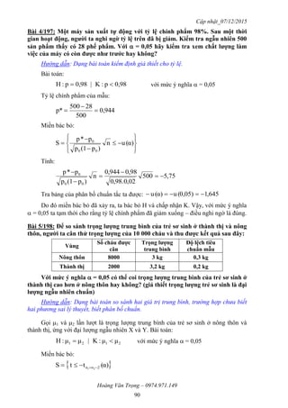 Cập nhật_07/12/2015
Hoàng Văn Trọng – 0974.971.149
90
Bài 4/197: Một máy sản xuất tự động với tỷ lệ chính phẩm 98%. Sau một thời
gian hoạt động, ngƣời ta nghi ngờ tỷ lệ trên đã bị giảm. Kiểm tra ngẫu nhiên 500
sản phẩm thấy có 28 phế phẩm. Với  = 0,05 hãy kiểm tra xem chất lƣợng làm
việc của máy có còn đƣợc nhƣ trƣớc hay không?
Hướng dẫn: Dạng bài toán kiểm định giả thiết cho tỷ lệ.
Bài toán:
0,98p:K|0,98p:H  với mức ý nghĩa  = 0,05
Tỷ lệ chính phẩm của mẫu:
0,944
500
28500
p* 


Miền bác bỏ:











 α)(un
)p(1p
p*p
S
00
0
Tính:
75,5500
02,0.98,0
0,98944,0
n
)p(1p
p*p
00
0





Tra bảng của phân bố chuẩn tắc ta được: 645,10,05)(uα)(u 
Do đó miền bác bỏ đã xảy ra, ta bác bỏ H và chấp nhận K. Vậy, với mức ý nghĩa
 = 0,05 ta tạm thời cho rằng tỷ lệ chính phẩm đã giảm xuống – điều nghi ngờ là đúng.
Bài 5/198: Để so sánh trọng lƣợng trung bình của trẻ sơ sinh ở thành thị và nông
thôn, ngƣời ta cân thử trọng lƣợng của 10 000 cháu và thu đƣợc kết quả sau đây:
Vùng
Số cháu đƣợc
cân
Trọng lƣợng
trung bình
Độ lệch tiêu
chuẩn mẫu
Nông thôn 8000 3 kg 0,3 kg
Thành thị 2000 3,2 kg 0,2 kg
Với mức ý nghĩa  = 0,05 có thể coi trọng lƣợng trung bình của trẻ sơ sinh ở
thành thị cao hơn ở nông thôn hay không? (giả thiết trọng lƣợng trẻ sơ sinh là đại
lƣợng ngẫu nhiên chuẩn)
Hướng dẫn: Dạng bài toán so sánh hai giá trị trung bình, trường hợp chưa biết
hai phương sai lý thuyết, biết phân bố chuẩn.
Gọi 1 và 2 lần lượt là trọng lượng trung bình của trẻ sơ sinh ở nông thôn và
thành thị, ứng với đại lượng ngẫu nhiên X và Y. Bài toán:
2121 μμ:K|μμ:H  với mức ý nghĩa  = 0,05
Miền bác bỏ:
 α)(ttS 2nn 21 
 