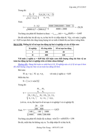 Cập nhật_07/12/2015
Hoàng Văn Trọng – 0974.971.149
91
Trong đó:
21
2121
2
22
2
11
nn
2)n(nnn
snsn
YX
t





Tính:
28,28
20008000
2)2000(80008000.2000
2000.0,28000.0,3
3,23
t
22






Tra bảng của phân bố Student ta được: 645,10,05)(tα)(t 99982nn 21
 
Do đó miền bác bỏ đã xảy ra, ta bác bỏ H và chấp nhận K. Vậy, với mức ý nghĩa
 = 0,05 ta tạm thời cho rằng trọng lượng trẻ sơ sinh ở thành thị cao hơn ở nông thôn.
Bài 6/198: Thống kê số tai nạn lao động tại hai xí nghiệp có các số liệu sau:
Xí nghiệp Số công nhân Số tai nạn lao động
I 200 20
II 800 120
Với mức ý nghĩa  = 0,05 hãy kết luận xem chất lƣợng công tác bảo vệ an
toàn lao động tại hai xí nghiệp trên có khác nhau không?
Hướng dẫn: Dạng bài toán so sánh hai tỷ lệ. Xí nghiệp nào có tỷ lệ tai nạn ít hơn
thì chất lượng công tác bảo vệ an toàn lao động tốt hơn.
Bài toán:
2121 pp:K|pp:H  với mức ý nghĩa  = 0,05
Miền bác bỏ:
 α/2)(u|u|S 
Trong đó:
21
21
21
21
21
21
2
2
1
1
nn
nn
nn
mm
1
nn
mm
n
m
n
m
u














(với m1 và m2 lần lượt là số tai nạn ở xí nghiệp I và xí nghiệp II)
Tính: 823,1
800200.
0001
1000
140
1
0001
140
800
120
200
20
u 









Tra bảng của phân bố chuẩn tắc ta được: 96,10,025)(uα/2)(u 
Do đó, miền bác bỏ không xảy ra. Ta chấp nhận H và bác bỏ K.
 