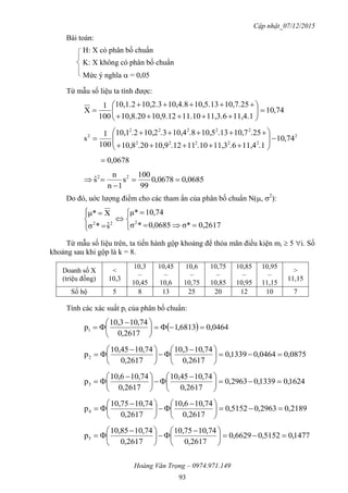 Cập nhật_07/12/2015
Hoàng Văn Trọng – 0974.971.149
93
Bài toán:
H: X có phân bố chuẩn
K: X không có phân bố chuẩn
Mức ý nghĩa  = 0,05
Từ mẫu số liệu ta tính được:
74,10
11,4.111,3.611.1010,9.1210,8.20
10,7.2510,5.1310,4.810,2.310,1.2
100
1
X 








2
22222
22222
2
74,10
.111,4.611,3.1011.1210,9.2010,8
.2510,7.1310,5.810,4.310,2.210,1
100
1
s 










0678,0
0685,00678,0
99
100
s
1n
n
sˆ 22



Do đó, uớc lượng điểm cho các tham ẩn của phân bố chuẩn N(, 2
):












0,2617σ*0685,0*σ
74,10μ*
sˆ*σ
Xμ*
222
Từ mẫu số liệu trên, ta tiến hành gộp khoảng để thỏa mãn điều kiện mi  5 i. Số
khoảng sau khi gộp là k = 8.
Doanh số X
(triệu đồng)
<
10,3
10,3
–
10,45
10,45
–
10,6
10,6
–
10,75
10,75
–
10,85
10,85
–
10,95
10,95
–
11,15
>
11,15
Số hộ 5 8 13 25 20 12 10 7
Tính các xác suất pi của phân bố chuẩn:
  0464,06813,1
2617,0
74,1010,3
p1 




 

0875,00464,01339,0
2617,0
74,1010,3
2617,0
74,1010,45
p2 




 





 

1624,01339,02963,0
2617,0
74,1010,45
2617,0
74,1010,6
p3 




 





 

2189,02963,05152,0
2617,0
74,1010,6
2617,0
74,1010,75
p4 




 





 

1477,05152,06629,0
2617,0
74,1010,75
2617,0
74,1010,85
p5 




 





 

 