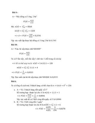 Bài 4 :
A = “Hội đồng có 3 ông, 2 bà”
𝑃( 𝐴) =
𝑚(𝐴)
𝑛( 𝐴)
Mà 𝑛( 𝐴) = 𝐶18
5
= 8568
𝑚( 𝐴) = 𝐶6
3
. 𝐶12
2
= 1320
=> 𝐴 = 𝑃( 𝐴) =
1320
8568
≈ 0,1541
Vậy xác suất lập được hội đồng có 3 ông 2 bà là 0,1541
Bài 10:
A = “Cậu bé xếp được chữ NHANH”
𝑃( 𝐴) =
m(A)
n(A)
Ta có 5 lần xếp , mỗi lần xếp 1 chữ vào 1 chỗ trong số còn lại
=> 𝑆ố 𝑐ó 𝑡ℎể 𝑥ả𝑦 𝑟𝑎 𝑙à 𝑛( 𝐴) = 5.4.3.2.1 = 120
𝑚( 𝐴) = 𝐶2
1
. 𝐶2
1
.1.1.1 = 4
=> 𝑃( 𝐴) =
4
120
≈ 0,0333
Vậy Xác suất cậu bé đó xếp được chữ NHANH là 0,0333
Bài 6:
Ta có tổng số cách mà 3 khách hang có thể chọn là 𝑛 = 6.6.6 = 63
= 216
a. A = “Cả 3 khách hang đến quầy số 5”
Số trường hợp thuận lợi cho A là 𝑚(𝐴) = 1.1.1 = 1
=> 𝑃( 𝐴) =
𝑚( 𝐴)
𝑛( 𝐴)
=
1
216
≈ 0,0046
Vậy xác suất để cả 3 KH cùng đến quầy số 5 là 0,0046
b. B = “Cả 3 KH cùng đến 1 quầy”
Số trường hợp thuận lợi cho B là 𝑚( 𝐵) = 𝐶6
1
.1.1 = 6
=> 𝑃( 𝐵) =
𝑚(𝐵)
𝑛(𝐵)
=
6
216
≈ 0,0278
 
