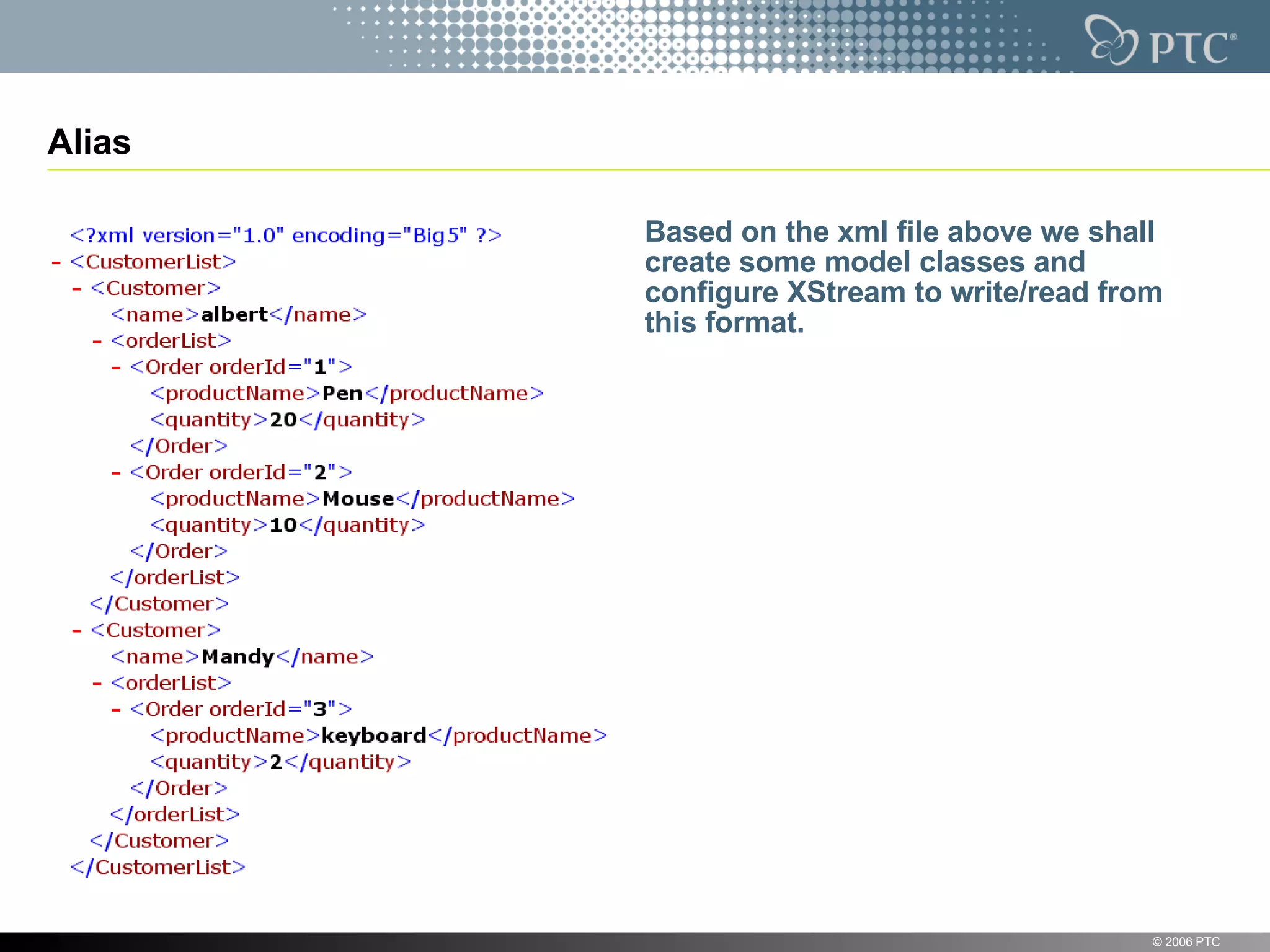 Alias Based on the xml file above we shall create some model classes and configure XStream to write/read from this format. © 2006 PTC 