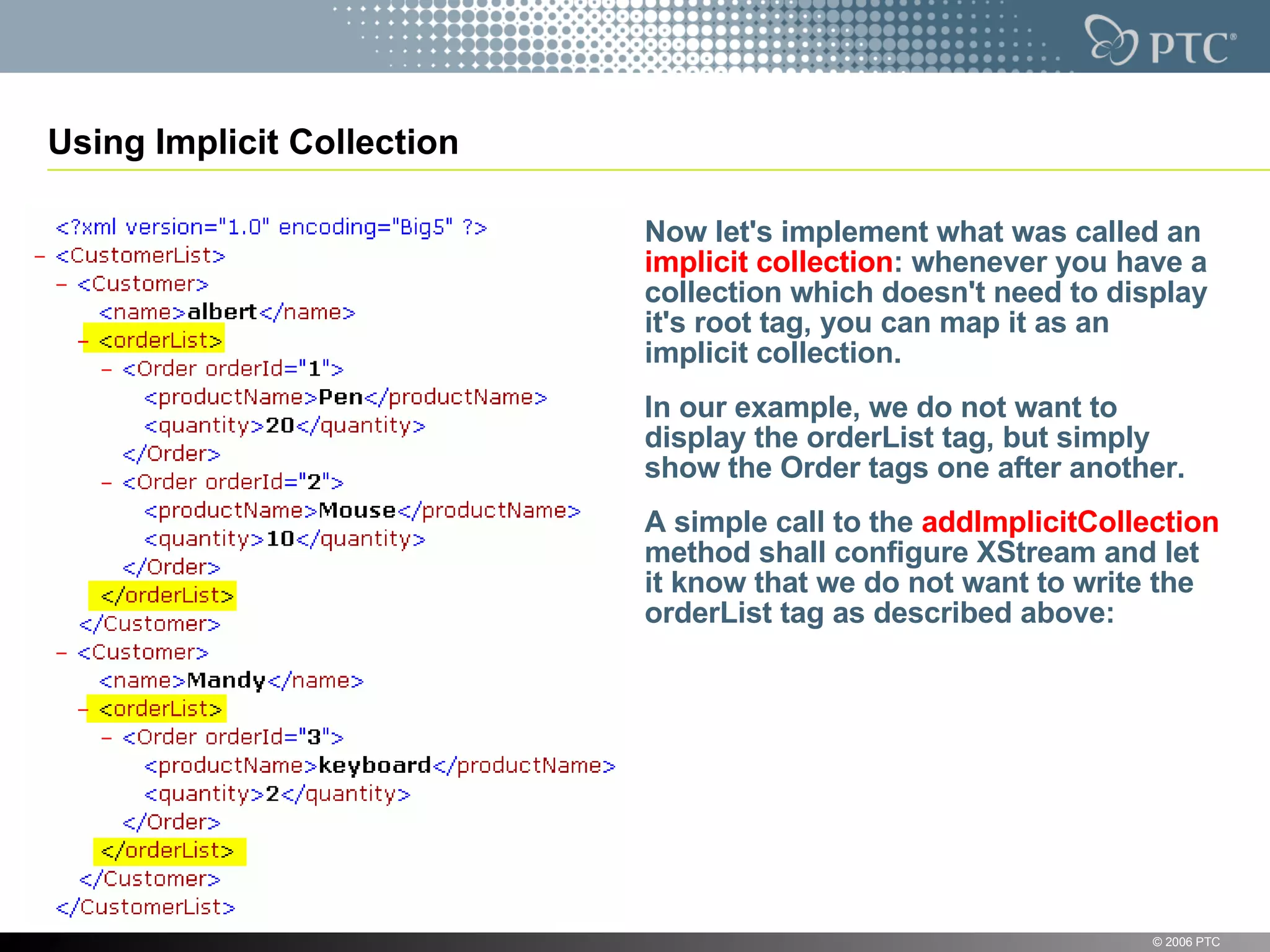 Using Implicit Collection Now let's implement what was called an  implicit collection : whenever you have a collection which doesn't need to display it's root tag, you can map it as an implicit collection. In our example, we do not want to display the orderList tag, but simply show the Order tags one after another. A simple call to the  addImplicitCollection  method shall configure XStream and let it know that we do not want to write the orderList tag as described above: © 2006 PTC 