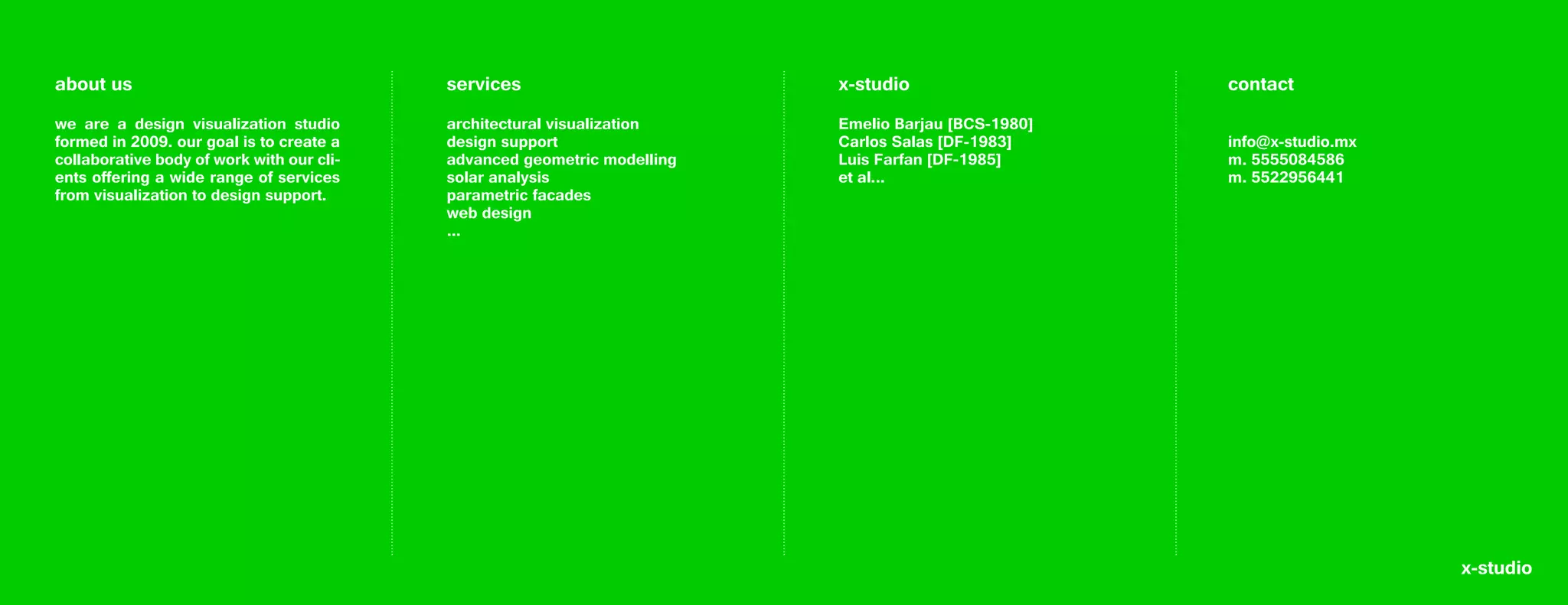 about us                                   services                       x-studio                   contact
we are a design visualization studio       architectural visualization    Emelio Barjau [BCS-1980]
formed in 2009. our goal is to create a    design support                 Carlos Salas [DF-1983]     info@x-studio.mx
collaborative body of work with our cli-   advanced geometric modelling   Luis Farfan [DF-1985]      m. 5555084586
ents offering a wide range of services     solar analysis                 et al...                   m. 5522956441
from visualization to design support.      parametric facades
                                           web design
                                           ...




                                                                                                                        x-studio
 