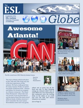 Spring 2009



ESL
The



                                                                                            Summer 2010



                                                                   Globe
A publication of the
 ESL Institute
 University of Tennessee
 at Chattanooga




    Awesome
    Atlanta!

                                                                                 Chinese breakfast: dim sum.
                                                                                 JM, Annie,Tereza, Yen, Anne,
                                                                                 Olga and Gemma.




                                                                                  World of Coca-Cola: Edoardo,
                                                                                  Poalo, Abdul and Khanghee.
The ESL crowd tours CNN. Photo by Gemma Conesa
                                             Story by
                                             Tereza
 The trip to Atlanta which took place
                                             Hausmanova
 on the 14th and 15th of July was one
 of the best experiences of this
 summer. We had a really good time
 for many reasons. Firstly, we tasted
                                            others not so good, but all the
 two kinds of delicious food – Chinese
                                            food was oily, so after finishing
 and Italian. For brunch we stopped         eating my stomach didn’t feel so
 at a Chinese restaurant –The Royal         well. What was very interesting in   Maggiano’s Italian Restaurant
 China Restaurant--where dim sum            this restaurant were the turning     for dinner: Mindy, Kevin, Tak,
 was served. It was my first time to        disks on the tables so we could      David, Seunghoon, and Tereza.
 eat this kind of food. We tried a lot of   just turn the disk and choose
 different kinds of dishes, however I                                            All photos above
                                            whatever we wanted.
                                                                                 provided by Yen Le.
 don’t remember the exact names.
                                            (Go to Page 2)
 Nevertheless some were very good;
 