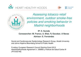 Assessing tobacco retail
environment, outdoor smoke-free
policies and smoking behavior in
Madrid neighborhoods
IP: X. Sureda
Coresearcher: M. Franco, U. Bilal, FJ Escobar, A Navas
Advisor: E. Fernández
Social and Cardiovascular Epidemiology Research Group, Alcalá University
and Johns Hopkins Bloomberg School of Public Health
Funding: European Research Council Starting Grant 2013
HeartHealthyHoods Agreement n. 336893 y Instituto de Salud Carlos III
(PI15/02146)
 